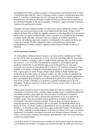 apostolado de los laicos cuando la religión cristiana penetra toda institución de la vida y
la transforma más cada día. Aquí los cónyuges tienen su propia vocación para que ellos,
entre sí, y sus hijos, sean testigos de la fe y del amor de Cristo. La familia cristiana
proclama muy alto tanto las presentes virtudes del Reino de Dios como la esperanza de
la vida bienaventurada. Y así, con su ejemplo y testimonio, arguye al mundo el pecado e
ilumina a los que buscan la verdad.

Por tanto, los laicos, también cuando se ocupan de las cosas temporales, pueden y deben
realizar una acción preciosa en orden a la evangelización del mundo. Porque si bien
algunos de entre ellos, al faltar los sagrados ministros o estar impedidos éstos en caso de
persecución, les suplen en determinados oficios sagrados en la medida de sus facultades,
y aunque muchos de ellos consumen todas sus energías en el trabajo apostólico,
conviene, sin embargo, que todos cooperen a la dilatación e incremento del Reino de
Cristo en el mundo. Por ello, trabajen los laicos celosamente por conocer más
profundamente la verdad revelada e impetren insistentemente de Dios el don de la
sabiduría.

En las estructuras humanas

36. Cristo, hecho obediente hasta la muerte y, en razón de ello, exaltado por el Padre
(cf. Flp 2,8-9), entró en la gloria de su reino; a El están sometidas todas las cosas hasta
que El se someta a sí mismo y todo lo creado al Padre, para que Dios sea todo en todas
las cosas (cf. 1 Cor 15,27-28). Tal potestad la comunicó a sus discípulos para que
quedasen constituidos en una libertad regia, y con la abnegación y la vida santa
vencieran en sí mismos el reino del pecado (cf. Rom 6,12), e incluso sirviendo a Cristo
también en los demás, condujeran en humildad y paciencia a sus hermanos hasta aquel
Rey, a quien servir es reinar. Porque el Señor desea dilatar su Reino también por
mediación de los fieles laicos; un reino de verdad y de vida, un reino de santidad y de
gracia, un reino de justicia, de amor y de paz, en el cual la misma criatura quedará libre
de la servidumbre de la corrupción en la libertad de la gloria de los hijos de Dios (cf.
Rom 8,21). Grande, realmente, es la promesa, y grande el mandato que se da a los
discípulos. "Todas las cosas son vuestras, pero vosotros sois de Cristo y Cristo es de
Dios" (1 Cor 3,23).

Deben, pues, los fieles conocer la naturaleza íntima de todas las criaturas, su valor y su
ordenación a la gloria de Dios y, además, deben ayudarse entre sí, también mediante las
actividades seculares, para lograr una vida más santa, de suerte que el mundo se
impregne del espíritu de Cristo y alcance más eficazmente su fin en la justicia, la
caridad y la paz. Para que este deber pueda cumplirse en el ámbito universal,
corresponde a los laicos el puesto principal. Procuren, pues, seriamente que por su
competencia en los asuntos profanos y por su actividad, elevada desde dentro por la
gracia de Cristo, los bienes creados se desarrollen al servicio de todos y cada uno de los
hombres y se distribuyan mejor entre ellos, según el plan del Creador y la iluminación
de su Verbo, mediante el trabajo humano, la técnica y la cultura civil; y que a su manera
conduzcan a los hombres al progreso universal en la libertad cristiana y humana. Así
Cristo, a través de los miembros de la Iglesia, iluminará más y más con su luz salvadora
a toda la sociedad humana.

A más de lo dicho, los laicos procuren coordinar sus fuerzas para sanear las estructuras
y los ambientes del mundo, si en algún caso incitan al pecado, de modo que todo esto se
 