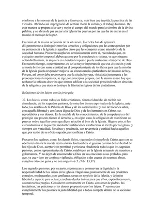 conforme a las normas de la justicia y favorezca, más bien que impida, la practica de las
virtudes. Obrando así impregnarán de sentido moral la cultura y el trabajo humano. De
esta manera se prepara a la vez y mejor el campo del mundo para la siembra de la divina
palabra, y se abren de par en par a la Iglesia las puertas por las que ha de entrar en el
mundo el mensaje de la paz.

En razón de la misma economía de la salvación, los fieles han de aprender
diligentemente a distinguir entre los derechos y obligaciones que les corresponden por
su pertenencia a la Iglesia y aquellos otros que les competen como miembros de la
sociedad humana. Procuren acoplarlos armónicamente entre sí, recordando que, en
cualquier asunto temporal, deben guiarse por la conciencia cristiana, ya que ninguna
actividad humana, ni siquiera en el orden temporal, puede sustraerse al imperio de Dios.
En nuestro tiempo, concretamente, es de la mayor importancia que esa distinción y esta
armonía brille con suma claridad en el comportamiento de los fieles para que la misión
de la Iglesia pueda responder mejor a las circunstancias particulares del mundo de hoy.
Porque, así como debe reconocerse que la ciudad terrena, vinculada justamente a las
preocupaciones temporales, se rige por principios propios, con la misma razón hay que
rechazar la infausta doctrina que intenta edificar a la sociedad prescindiendo en absoluta
de la religión y que ataca o destruye la libertad religiosa de los ciudadanos.

Relaciones de los laicos con la jerarquía

37. Los laicos, como todos los fieles cristianos, tienen el derecho de recibir con
abundancia, de los sagrados pastores, de entre los bienes espirituales de la Iglesia, ante
todo, los auxilios de la Palabra de Dios y de los sacramentos; y han de hacerles saber,
con aquella libertad y confianza digna de Dios y de los hermanos en Cristo, sus
necesidades y sus deseos. En la medida de los conocimientos, de la competencia y del
prestigio que poseen, tienen el derecho y, en algún caso, la obligación de manifestar su
parecer sobre aquellas cosas que dicen relación al bien de la Iglesia. Hágase esto, si las
circunstancias lo requieren, mediante instituciones establecidas al efecto por la Iglesia, y
siempre con veracidad, fortaleza y prudencia, con reverencia y caridad hacia aquellos
que, por razón de su oficio sagrado, personifican a Cristo.

Procuren los seglares, como los demás fieles, siguiendo el ejemplo de Cristo, que con su
obediencia hasta la muerte abrió a todos los hombres el gozoso camino de la libertad de
los hijos de Dios, aceptar con prontitud y cristiana obediencia todo lo que los sagrados
pastores, como representantes de Cristo, establecen en la Iglesia actuando de maestros y
gobernantes. Y no dejen de encomendar a Dios en sus oraciones a sus prelados, para
que, ya que viven en continua vigilancia, obligados a dar cuenta de nuestras almas,
cumplan esto con gozo y no con angustia (cf. Hebr 13,17).

Los sagrados pastores, por su parte, reconozcan y promuevan la dignidad y la
responsabilidad de los laicos en la Iglesia. Hagan uso gustosamente de sus prudentes
consejos, encárguenles, con confianza, tareas en servicio de la Iglesia, y déjenles
libertad y espacio para actuar, e incluso denles ánimo para que ellos, espontáneamente,
asuman tareas propias. Consideren atentamente en Cristo, con amor de padres, las
iniciativas, las peticiones y los deseos propuestos por los laicos. Y reconozcan
cumplidamente los pastores la justa libertad que a todos compete dentro de la sociedad
temporal.
 