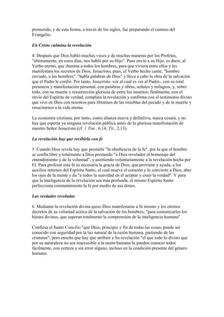 prometido, y de esta forma, a través de los siglos, fue preparando el camino del
Evangelio.

En Cristo culmina la revelación

4. Después que Dios habló muchas veces y de muchas maneras por los Profetas,
"últimamente, en estos días, nos habló por su Hijo". Pues envió a su Hijo, es decir, al
Verbo eterno, que ilumina a todos los hombres, para que viviera entre ellos y les
manifestara los secretos de Dios; Jesucristo, pues, el Verbo hecho carne, "hombre
enviado, a los hombres", "habla palabras de Dios" y lleva a cabo la obra de la salvación
que el Padre le confió. Por tanto, Jesucristo -ver al cual es ver al Padre-, con su total
presencia y manifestación personal, con palabras y obras, señales y milagros, y, sobre
todo, con su muerte y resurrección gloriosa de entre los muertos; finalmente, con el
envío del Espíritu de verdad, completa la revelación y confirma con el testimonio divino
que vive en Dios con nosotros para librarnos de las tinieblas del pecado y de la muerte y
resucitarnos a la vida eterna.

La economía cristiana, por tanto, como alianza nueva y definitiva, nunca cesará, y no
hay que esperar ya ninguna revelación pública antes de la gloriosa manifestación de
nuestro Señor Jesucristo (cf. 1 Tim., 6,14; Tit., 2,13).

La revelación hay que recibirla con fe

5. Cuando Dios revela hay que prestarle "la obediencia de la fe", por la que el hombre
se confía libre y totalmente a Dios prestando "a Dios revelador el homenaje del
entendimiento y de la voluntad", y asintiendo voluntariamente a la revelación hecha por
El. Para profesar esta fe es necesaria la gracia de Dios, que proviene y ayuda, a los
auxilios internos del Espíritu Santo, el cual mueve el corazón y lo convierte a Dios, abre
los ojos de la mente y da "a todos la suavidad en el aceptar y creer la verdad". Y para
que la inteligencia de la revelación sea más profunda, el mismo Espíritu Santo
perfecciona constantemente la fe por medio de sus dones.

Las verdades reveladas

6. Mediante la revelación divina quiso Dios manifestarse a Sí mismo y los eternos
decretos de su voluntad acerca de la salvación de los hombres, "para comunicarles los
bienes divinos, que superan totalmente la comprensión de la inteligencia humana".

Confiesa el Santo Concilio "que Dios, principio y fin de todas las cosas, puede ser
conocido con seguridad por la luz natural de la razón humana, partiendo de las
criaturas"; pero enseña que hay que atribuir a Su revelación "el que todo lo divino que
por su naturaleza no sea inaccesible a la razón humana lo pueden conocer todos
fácilmente, con certeza y sin error alguno, incluso en la condición presente del género
humano.
 