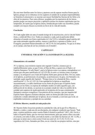 De este trato familiar entre los laicos y pastores son de esperar muchos bienes para la
Iglesia, porque así se robustece en los seglares el sentido de su propia responsabilidad,
se fomenta el entusiasmo y se asocian con mayor facilidad las fuerzas de los fieles a la
obra de los pastores. Pues estos últimos, ayudados por la experiencia de los laicos,
pueden juzgar con mayor precisión y aptitud lo mismo los asuntos espirituales que los
temporales, de suerte que la Iglesia entera, fortalecida por todos sus miembros, pueda
cumplir con mayor eficacia su misión en favor de la vida del mundo.

Conclusión

38. Cada seglar debe ser ante el mundo testigo de la resurrección y de la vida del Señor
Jesús, y señal del Dios vivo. Todos en conjunto y cada cual en particular deben
alimentar al mundo con frutos espirituales (cf. Gal 5,22) e infundirle aquel espíritu del
que están animados aquellos pobres, mansos y pacíficos, a quienes el Señor, en el
Evangelio, proclamó bienaventurados (cf. Mt 5,3-9). En una palabra, "lo que es el alma
en el cuerpo, esto han de ser los cristianos en el mundo".

                                     CAPÍTULO V

          UNIVERSAL VOCACIÓN Y LA SANTIDAD EN LA IGLESIA


Llamamiento a la santidad

39. La Iglesia, cuyo misterio expone este sagrado Concilio, creemos que es
indefectiblemente santa, ya que Cristo, el Hijo de Dios, a quien con el Padre y el
Espíritu llamamos "el solo Santo", amó a la Iglesia como a su esposa, entregándose a sí
mismo por ella para santificarla (cf. Ef 5,25-26), la unió a sí mismo como su propio
cuerpo y la enriqueció con el don del Espíritu Santo para gloria de Dios. Por eso, todos
en la Iglesia, ya pertenezcan a la jerarquía, ya pertenezcan a la grey, son llamados a la
santidad, según aquello del Apóstol : "Porque ésta es la voluntad de Dios, vuestra
santificación" (1 Tes 4,3; Ef 1,4). Esta santidad de la Iglesia se manifiesta
incesantemente y se debe manifestar en los frutos de gracia que el Espíritu Santo
produce en los fieles; se expresa de múltiples modos en todos aquellos que, con
edificación de los demás, se acercan en su propio estado de vida a la cumbre de la
caridad; pero aparece de modo particular en la práctica de los que comúnmente
llamamos consejos evangélicos. Esta práctica de los consejos, que por impulso del
Espíritu Santo algunos cristianos abrazan, tanto en forma privada como en una
condición o estado admitido por la Iglesia, da en el mundo, y conviene que lo dé, un
espléndido testimonio y ejemplo de esa santidad.

El Divino Maestro y modelo de toda perfección

40. Nuestro Señor Jesucristo predicó la santidad de vida, de la que El es Maestro y
Modelo, a todos y cada uno de sus discípulos, de cualquier condición que fuesen. "Sed,
pues, vosotros perfectos como vuestro Padre Celestial es perfecto" (Mt 5, 48). Envió a
todos el Espíritu Santo, que los moviera interiormente, para que amen a Dios con todo
el corazón, con toda el alma, con toda la mente y con todas las fuerzas (cf. Mc 12,30), y
para que se amen unos a otros como Cristo nos amó (cf. Jn 13,34; 15,12). Los
seguidores de Cristo, llamados por Dios, no en virtud de sus propios méritos, sino por
 