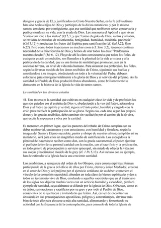 designio y gracia de El, y justificados en Cristo Nuestro Señor, en la fe del bautismo
han sido hechos hijos de Dios y partícipes de la divina naturaleza, y por lo mismo
santos; conviene, por consiguiente, que esa santidad que recibieron sepan conservarla y
perfeccionarla en su vida, con la ayuda de Dios. Les amonesta el Apóstol a que vivan
"como conviene a los santos" (Ef 5,3, y que "como elegidos de Dios, santos y amados,
se revistan de entrañas de misericordia, benignidad, humildad, modestia, paciencia"
(Col 3,12) y produzcan los frutos del Espíritu para santificación (cf. Gal 5,22; Rom
6,22). Pero como todos tropezamos en muchas cosas (cf. Sant 3,2), tenemos continua
necesidad de la misericordia de Dios y hemos de orar todos los días: "Perdónanos
nuestras deudas" (Mt 6, 12). Fluye de ahí la clara consecuencia que todos los fieles, de
cualquier estado o condición, son llamados a la plenitud de la vida cristiana y a la
perfección de la caridad, que es una forma de santidad que promueve, aun en la
sociedad terrena, un nivel de vida más humano. Para alcanzar esa perfección, los fieles,
según la diversas medida de los dones recibidos de Cristo, siguiendo sus huellas y
amoldándose a su imagen, obedeciendo en todo a la voluntad del Padre, deberán
esforzarse para entregarse totalmente a la gloria de Dios y al servicio del prójimo. Así la
santidad del Pueblo de Dios producirá frutos abundantes, como brillantemente lo
demuestra en la historia de la Iglesia la vida de tantos santos.

La santidad en los diversos estados

41. Una misma es la santidad que cultivan en cualquier clase de vida y de profesión los
que son guiados por el espíritu de Dios y, obedeciendo a la voz del Padre, adorando a
Dios y al Padre en espíritu y verdad, siguen a Cristo pobre, humilde y cargado con la
cruz, para merecer la participación de su gloria. Según eso, cada uno según los propios
dones y las gracias recibidas, debe caminar sin vacilación por el camino de la fe viva,
que excita la esperanza y obra por la caridad.

Es menester, en primer lugar, que los pastores del rebaño de Cristo cumplan con su
deber ministerial, santamente y con entusiasmo, con humildad y fortaleza, según la
imagen del Sumo y Eterno sacerdote, pastor y obispo de nuestras almas; cumplido así su
ministerio, será para ellos un magnífico medio de santificación. Los escogidos a la
plenitud del sacerdocio reciben como don, con la gracia sacramental, el poder ejercitar
el perfecto deber de su pastoral caridad con la oración, con el sacrificio y la predicación,
en todo género de preocupación y servicio episcopal, sin miedo de ofrecer la vida por
sus ovejas y haciéndose modelo de la grey (cf. 1 Pe 5,13). Así incluso con su ejemplo,
han de estimular a la Iglesia hacia una creciente santidad.

Los presbíteros, a semejanza del orden de los Obispos, cuya corona espiritual forman
participando de la gracia del oficio de ellos por Cristo, eterno y único Mediador, crezcan
en el amor de Dios y del prójimo por el ejercicio cotidiano de su deber; conserven el
vínculo de la comunión sacerdotal; abunden en toda clase de bienes espirituales y den a
todos un testimonio vivo de Dios, emulando a aquellos sacerdotes que en el transcurso
de los siglos nos dejaron muchas veces con un servicio humilde y escondido, preclaro
ejemplo de santidad, cuya alabanza se difunde por la Iglesia de Dios. Ofrezcan, como es
su deber, sus oraciones y sacrificios por su grey y por todo el Pueblo de Dios,
conscientes de lo que hacen e imitando lo que tratan. Así, en vez de encontrar un
obstáculo en sus preocupaciones apostólicas, peligros y contratiempos, sírvanse más
bien de todo ello para elevarse a más alta santidad, alimentando y fomentando su
actividad con la frecuencia de la contemplación, para consuelo de toda la Iglesia de
 