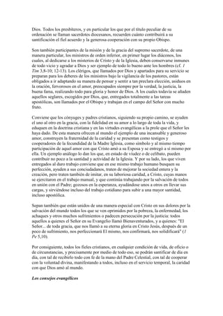Dios. Todos los presbíteros, y en particular los que por el título peculiar de su
ordenación se llaman sacerdotes diocesanos, recuerden cuánto contribuirá a su
santificación el fiel acuerdo y la generosa cooperación con su propio Obispo.

Son también participantes de la misión y de la gracia del supremo sacerdote, de una
manera particular, los ministros de orden inferior, en primer lugar los diáconos, los
cuales, al dedicarse a los misterios de Cristo y de la Iglesia, deben conservarse inmunes
de todo vicio y agradar a Dios y ser ejemplo de todo lo bueno ante los hombres (cf. 1
Tim 3,8-10; 12-13). Los clérigos, que llamados por Dios y apartados para su servicio se
preparan para los deberes de los ministros bajo la vigilancia de los pastores, están
obligados a ir adaptando su manera de pensar y sentir a tan preclara elección, asiduos en
la oración, fervorosos en el amor, preocupados siempre por la verdad, la justicia, la
buena fama, realizando todo para gloria y honor de Dios. A los cuales todavía se añaden
aquellos seglares, escogidos por Dios, que, entregados totalmente a las tareas
apostólicas, son llamados por el Obispo y trabajan en el campo del Señor con mucho
fruto.

Conviene que los cónyuges y padres cristianos, siguiendo su propio camino, se ayuden
el uno al otro en la gracia, con la fidelidad en su amor a lo largo de toda la vida, y
eduquen en la doctrina cristiana y en las virtudes evangélicas a la prole que el Señor les
haya dado. De esta manera ofrecen al mundo el ejemplo de una incansable y generoso
amor, construyen la fraternidad de la caridad y se presentan como testigos y
cooperadores de la fecundidad de la Madre Iglesia, como símbolo y al mismo tiempo
participación de aquel amor con que Cristo amó a su Esposa y se entregó a sí mismo por
ella. Un ejemplo análogo lo dan los que, en estado de viudez o de celibato, pueden
contribuir no poco a la santidad y actividad de la Iglesia. Y por su lado, los que viven
entregados al duro trabajo conviene que en ese mismo trabajo humano busquen su
perfección, ayuden a sus conciudadanos, traten de mejorar la sociedad entera y la
creación, pero traten también de imitar, en su laboriosa caridad, a Cristo, cuyas manos
se ejercitaron en el trabajo manual, y que continúa trabajando por la salvación de todos
en unión con el Padre; gozosos en la esperanza, ayudándose unos a otros en llevar sus
cargas, y sirviéndose incluso del trabajo cotidiano para subir a una mayor santidad,
incluso apostólica.

Sepan también que están unidos de una manera especial con Cristo en sus dolores por la
salvación del mundo todos los que se ven oprimidos por la pobreza, la enfermedad, los
achaques y otros muchos sufrimientos o padecen persecución por la justicia: todos
aquellos a quienes el Señor en su Evangelio llamó Bienaventurados, y a quienes: "El
Señor... de toda gracia, que nos llamó a su eterna gloria en Cristo Jesús, después de un
poco de sufrimiento, nos perfeccionará El mismo, nos confirmará, nos solidificará" (1
Pe 5,10).

Por consiguiente, todos los fieles cristianos, en cualquier condición de vida, de oficio o
de circunstancias, y precisamente por medio de todo eso, se podrán santificar de día en
día, con tal de recibirlo todo con fe de la mano del Padre Celestial, con tal de cooperar
con la voluntad divina, manifestando a todos, incluso en el servicio temporal, la caridad
con que Dios amó al mundo.

Los consejos evangélicos
 