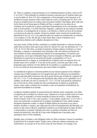 42. "Dios es caridad y el que permanece en la caridad permanece en Dios y Dios en El"
(1 Jn 4,16). Y Dios difundió su caridad en nuestros corazones por el Espíritu Santo que
se nos ha dado (cf. Rom 5,5). Por consiguiente, el don principal y más necesario es la
caridad con la que amamos a Dios sobre todas las cosas y al prójimo por El. Pero a fin
de que la caridad crezca en el alma como una buena semilla y fructifique, debe cada uno
de los fieles oír de buena gana la Palabra de Dios y cumplir con las obras de su
voluntad, con la ayuda de su gracia, participar frecuentemente en los sacramentos, sobre
todo en la Eucaristía, y en otras funciones sagradas, y aplicarse de una manera constante
a la oración, a la abnegación de sí mismo, a un fraterno y solícito servicio de los demás
y al ejercicio de todas las virtudes. Porque la caridad, como vínculo de la perfección y
plenitud de la ley (cf. Col 3,14), gobierna todos los medios de santificación, los informa
y los conduce a su fin. De ahí que el amor hacia Dios y hacia el prójimo sea la
característica distintiva del verdadero discípulo de Cristo.

Así como Jesús, el Hijo de Dios, manifestó su caridad ofreciendo su vida por nosotros,
nadie tiene un mayor amor que el que ofrece la vida por El y por sus hermanos (cf. 1 Jn
3,16; Jn 15,13). Pues bien, ya desde los primeros tiempos algunos cristianos se vieron
llamados, y siempre se encontrarán otros llamados a dar este máximo testimonio de
amor delante de todos, principalmente delante de los perseguidores. El martirio, por
consiguiente, con el que el discípulo llega a hacerse semejante al Maestro, que aceptó
libremente la muerte por la salvación del mundo, asemejándose a El en el
derramamiento de su sangre, es considerado por la Iglesia como un supremo don y la
prueba mayor de la caridad. Y si ese don se da a pocos, conviene que todos vivan
preparados para confesar a Cristo delante de los hombres y a seguirle por el camino de
la cruz en medio de las persecuciones que nunca faltan a la Iglesia.

La santidad de la Iglesia se fomenta también de una manera especial en los múltiples
consejos que el Señor propone en el Evangelio para que los observen sus discípulos,
entre los que descuella el precioso don de la gracia divina que el Padre da a algunos (cf.
Mt 19,11; 1 Cor 7,7) de entregarse más fácilmente sólo a Dios en la virginidad o en el
celibato, sin dividir con otro su corazón (cf. 1 Cor 7,32-34). Esta perfecta continencia
por el reino de los cielos siempre ha sido considerada por la Iglesia en grandísima
estima, como señal y estímulo de la caridad y como un manantial extraordinario de
espiritual fecundidad en el mundo.

La Iglesia considera también la amonestación del Apóstol, quien, animando a los fieles
a la práctica de la caridad, les exhorta a que "sientan en sí lo que se debe sentir en Cristo
Jesús", que "se anonadó a sí mismo tomando la forma de esclavo... hecho obediente
hasta la muerte" (Flp 2,7-8), y por nosotros " se hizo pobre, siendo rico" (2 Cor 8,9). Y
como este testimonio e imitación de la caridad y humildad de Cristo, habrá siempre
discípulos dispuestos a darlo, se alegra la Madre Iglesia de encontrar en su seno a
muchos, hombres y mujeres, que sigan más de cerca el anonadamiento del Salvador y la
ponen en más clara evidencia, aceptando la pobreza con la libertad de los hijos de Dios
y renunciando a su propia voluntad, pues ésos se someten al hombre por Dios en
materia de perfección, más allá de lo que están obligados por el precepto, para
asemejarse más a Cristo obediente.

Quedan, pues, invitados y aun obligados todos los fieles cristianos a buscar la santidad y
la perfección de su propio estado. Vigilen, pues, todos por ordenar rectamente sus
sentimientos, no sea que en el uso de las cosas de este mundo y en el apego a las
 