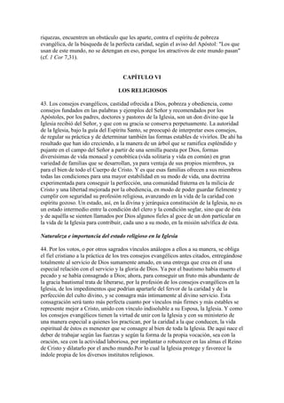 riquezas, encuentren un obstáculo que les aparte, contra el espíritu de pobreza
evangélica, de la búsqueda de la perfecta caridad, según el aviso del Apóstol: "Los que
usan de este mundo, no se detengan en eso, porque los atractivos de este mundo pasan"
(cf. 1 Cor 7,31).


                                     CAPÍTULO VI

                                   LOS RELIGIOSOS

43. Los consejos evangélicos, castidad ofrecida a Dios, pobreza y obediencia, como
consejos fundados en las palabras y ejemplos del Señor y recomendados por los
Apóstoles, por los padres, doctores y pastores de la Iglesia, son un don divino que la
Iglesia recibió del Señor, y que con su gracia se conserva perpetuamente. La autoridad
de la Iglesia, bajo la guía del Espíritu Santo, se preocupó de interpretar esos consejos,
de regular su práctica y de determinar también las formas estables de vivirlos. De ahí ha
resultado que han ido creciendo, a la manera de un árbol que se ramifica espléndido y
pujante en el campo del Señor a partir de una semilla puesta por Dios, formas
diversísimas de vida monacal y cenobítica (vida solitaria y vida en común) en gran
variedad de familias que se desarrollan, ya para ventaja de sus propios miembros, ya
para el bien de todo el Cuerpo de Cristo. Y es que esas familias ofrecen a sus miembros
todas las condiciones para una mayor estabilidad en su modo de vida, una doctrina
experimentada para conseguir la perfección, una comunidad fraterna en la milicia de
Cristo y una libertad mejorada por la obediencia, en modo de poder guardar fielmente y
cumplir con seguridad su profesión religiosa, avanzando en la vida de la caridad con
espíritu gozoso. Un estado, así, en la divina y jerárquica constitución de la Iglesia, no es
un estado intermedio entre la condición del clero y la condición seglar, sino que de ésta
y de aquélla se sienten llamados por Dios algunos fieles al goce de un don particular en
la vida de la Iglesia para contribuir, cada uno a su modo, en la misión salvífica de ésta.

Naturaleza e importancia del estado religioso en la Iglesia

44. Por los votos, o por otros sagrados vínculos análogos a ellos a su manera, se obliga
el fiel cristiano a la práctica de los tres consejos evangélicos antes citados, entregándose
totalmente al servicio de Dios sumamente amado, en una entrega que crea en él una
especial relación con el servicio y la gloria de Dios. Ya por el bautismo había muerto el
pecado y se había consagrado a Dios; ahora, para conseguir un fruto más abundante de
la gracia bautismal trata de liberarse, por la profesión de los consejos evangélicos en la
Iglesia, de los impedimentos que podrían apartarle del fervor de la caridad y de la
perfección del culto divino, y se consagra más íntimamente al divino servicio. Esta
consagración será tanto más perfecta cuanto por vínculos más firmes y más estables se
represente mejor a Cristo, unido con vínculo indisoluble a su Esposa, la Iglesia. Y como
los consejos evangélicos tienen la virtud de unir con la Iglesia y con su ministerio de
una manera especial a quienes los practican, por la caridad a la que conducen, la vida
espiritual de éstos es menester que se consagre al bien de toda la Iglesia. De aquí nace el
deber de trabajar según las fuerzas y según la forma de la propia vocación, sea con la
oración, sea con la actividad laboriosa, por implantar o robustecer en las almas el Reino
de Cristo y dilatarlo por el ancho mundo.Por lo cual la Iglesia protege y favorece la
índole propia de los diversos institutos religiosos.
 