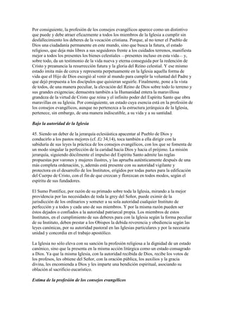 Por consiguiente, la profesión de los consejos evangélicos aparece como un distintivo
que puede y debe atraer eficazmente a todos los miembros de la Iglesia a cumplir sin
desfallecimiento los deberes de la vocación cristiana. Porque, al no tener el Pueblo de
Dios una ciudadanía permanente en este mundo, sino que busca la futura, el estado
religioso, que deja más libres a sus seguidores frente a los cuidados terrenos, manifiesta
mejor a todos los presentes los bienes celestiales —presentes incluso en esta vida— y,
sobre todo, da un testimonio de la vida nueva y eterna conseguida por la redención de
Cristo y preanuncia la resurrección futura y la gloria del Reino celestial. Y ese mismo
estado imita más de cerca y representa perpetuamente en la Iglesia aquella forma de
vida que el Hijo de Dios escogió al venir al mundo para cumplir la voluntad del Padre y
que dejó propuesta a los discípulos que quisieran seguirle. Finalmente, pone a la vista
de todos, de una manera peculiar, la elevación del Reino de Dios sobre todo lo terreno y
sus grandes exigencias; demuestra también a la Humanidad entera la maravillosa
grandeza de la virtud de Cristo que reina y el infinito poder del Espíritu Santo que obra
maravillas en su Iglesia. Por consiguiente, un estado cuya esencia está en la profesión de
los consejos evangélicos, aunque no pertenezca a la estructura jerárquica de la Iglesia,
pertenece, sin embargo, de una manera indiscutible, a su vida y a su santidad.

Bajo la autoridad de la Iglesia

45. Siendo un deber de la jerarquía eclesiástica apacentar al Pueblo de Dios y
conducirlo a los pastos mejores (cf. Ez 34,14), toca también a ella dirigir con la
sabiduría de sus leyes la práctica de los consejos evangélicos, con los que se fomenta de
un modo singular la perfección de la caridad hacia Dios y hacia el prójimo. La misión
jerarquía, siguiendo dócilmente el impulso del Espíritu Santo admite las reglas
propuestas por varones y mujeres ilustres, y las aprueba auténticamente después de una
más completa ordenación, y, además está presente con su autoridad vigilante y
protectora en el desarrollo de los Institutos, erigidos por todas partes para la edificación
del Cuerpo de Cristo, con el fin de que crezcan y florezcan en todos modos, según el
espíritu de sus fundadores.

El Sumo Pontífice, por razón de su primado sobre toda la Iglesia, mirando a la mejor
providencia por las necesidades de toda la grey del Señor, puede eximir de la
jurisdicción de los ordinarios y someter a su sola autoridad cualquier Instituto de
perfección y a todos y cada uno de sus miembros. Y por la misma razón pueden ser
éstos dejados o confiados a la autoridad patriarcal propia. Los miembros de estos
Institutos, en el cumplimiento de sus deberes para con la Iglesia según la forma peculiar
de su Instituto, deben prestar a los Obispos la debida reverencia y obediencia según las
leyes canónicas, por su autoridad pastoral en las Iglesias particulares y por la necesaria
unidad y concordia en el trabajo apostólico.

La Iglesia no sólo eleva con su sanción la profesión religiosa a la dignidad de un estado
canónico, sino que la presenta en la misma acción litúrgica como un estado consagrado
a Dios. Ya que la misma Iglesia, con la autoridad recibida de Dios, recibe los votos de
los profesos, les obtiene del Señor, con la oración pública, los auxilios y la gracia
divina, les encomienda a Dios y les imparte una bendición espiritual, asociando su
oblación al sacrificio eucarístico.

Estima de la profesión de los consejos evangélicos
 