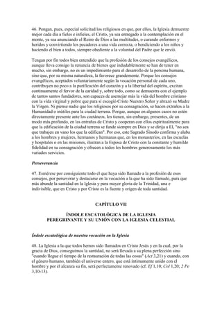 46. Pongan, pues, especial solicitud los religiosos en que, por ellos, la Iglesia demuestre
mejor cada día a fieles e infieles, el Cristo, ya sea entregado a la contemplación en el
monte, ya sea anunciando el Reino de Dios a las multitudes, o curando enfermos y
heridos y convirtiendo los pecadores a una vida correcta, o bendiciendo a los niños y
haciendo el bien a todos, siempre obediente a la voluntad del Padre que le envió.

Tengan por fin todos bien entendido que la profesión de los consejos evangélicos,
aunque lleva consigo la renuncia de bienes que indudablemente se han de tener en
mucho, sin embargo, no es un impedimiento para el desarrollo de la persona humana,
sino que, por su misma naturaleza, la favorece grandemente. Porque los consejos
evangélicos, aceptados voluntariamente según la vocación personal de cada uno,
contribuyen no poco a la purificación del corazón y a la libertad del espíritu, excitan
continuamente el fervor de la caridad y, sobre todo, como se demuestra con el ejemplo
de tantos santos fundadores, son capaces de asemejar más la vida del hombre cristiano
con la vida virginal y pobre que para sí escogió Cristo Nuestro Señor y abrazó su Madre
la Virgen. Ni piense nadie que los religiosos por su consagración, se hacen extraños a la
Humanidad o inútiles para la ciudad terrena. Porque, aunque en algunos casos no estén
directamente presente ante los coetáneos, los tienen, sin embargo, presentes, de un
modo más profundo, en las entrañas de Cristo y cooperan con ellos espiritualmente para
que la edificación de la ciudad terrena se funde siempre en Dios y se dirija a El, "no sea
que trabajen en vano los que la edifican". Por eso, este Sagrado Sínodo confirma y alaba
a los hombres y mujeres, hermanos y hermanas que, en los monasterios, en las escuelas
y hospitales o en las misiones, ilustran a la Esposa de Cristo con la constante y humilde
fidelidad en su consagración y ofrecen a todos los hombres generosamente los más
variados servicios.

Perseverancia

47. Esmérese por consiguiente todo el que haya sido llamado a la profesión de esos
consejos, por perseverar y destacarse en la vocación a la que ha sido llamado, para que
más abunde la santidad en la Iglesia y para mayor gloria de la Trinidad, una e
indivisible, que en Cristo y por Cristo es la fuente y origen de toda santidad.


                                    CAPÍTULO VII

              ÍNDOLE ESCATOLÓGICA DE LA IGLESIA
        PEREGRINANTE Y SU UNIÓN CON LA IGLESIA CELESTIAL


Índole escatológica de nuestra vocación en la Iglesia

48. La Iglesia a la que todos hemos sido llamados en Cristo Jesús y en la cual, por la
gracia de Dios, conseguimos la santidad, no será llevada a su plena perfección sino
"cuando llegue el tiempo de la restauración de todas las cosas" (Act 3,21) y cuando, con
el género humano, también el universo entero, que está íntimamente unido con el
hombre y por él alcanza su fin, será perfectamente renovado (cf. Ef 1,10; Col 1,20; 2 Pe
3,10-13).
 