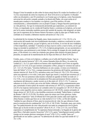 Porque Cristo levantado en alto sobre la tierra atrajo hacia Sí a todos los hombres (cf. Jn
12,32); resucitando de entre los muertos (cf. Rom 6,9) envió a su Espíritu vivificador
sobre sus discípulos y por El constituyó a su Cuerpo que es la Iglesia, como Sacramento
universal de salvación; estando sentado a la diestra del Padre, sin cesar actúa en el
mundo para conducir a los hombre a su Iglesia y por Ella unirlos a Sí más
estrechamente, y alimentándolos con su propio Cuerpo y Sangre hacerlos partícipes de
su vida gloriosa. Así que la restauración prometida que esperamos, ya comenzó en
Cristo, es impulsada con la venida del Espíritu Santo y continúa en la Iglesia, en la cual
por la fe somos instruidos también acerca del sentido de nuestra vida temporal, en tanto
que con la esperanza de los bienes futuros llevamos a cabo la obra que el Padre nos ha
confiado en el mundo y labramos nuestra salvación (cf. Flp 2,12).

La plenitud de los tiempos ha llegado, pues, hasta nosotros (cf. 1 Cor 10,11), y la
renovación del mundo está irrevocablemente decretada y empieza a realizarse en cierto
modo en el siglo presente, ya que la Iglesia, aun en la tierra, se reviste de una verdadera,
si bien imperfecta, santidad. Y mientras no haya nuevos cielos y nueva tierra, en los que
tenga su morada la santidad (cf. 2 Pe 3,13), la Iglesia peregrinante, en sus sacramentos e
instituciones, que pertenecen a este tiempo, lleva consigo la imagen de este mundo que
pasa, y Ella misma vive entre las criaturas que gimen entre dolores de parto hasta el
presente, en espera de la manifestación de los hijos de Dios (cf. Rom 8,19-22).

Unidos, pues, a Cristo en la Iglesia y sellados con el sello del Espíritu Santo, "que es
prenda de nuestra herencia" (Ef 1,14), somos llamados hijos de Dios y lo somos de
verdad (cf. 1 Jn 3,1); pero todavía no hemos sido manifestados con Cristo en aquella
gloria (cf. Col 3,4), en la que seremos semejantes a Dios, porque lo veremos tal cual es
(cf. 1 Jn 3,2). Por tanto, "mientras habitamos en este cuerpo, vivimos en el destierro
lejos del Señor" (2 Cor 5,6), y aunque poseemos las primicias del Espíritu, gemimos en
nuestro interior (cf. Rom 8,23) y ansiamos estar con Cristo (cf. Flp 1,23). Ese mismo
amor nos apremia a vivir más y más para Aquel que murió y resucitó por nosotros (cf. 2
Cor 5,15). Por eso ponemos toda nuestra voluntad en agradar al Señor en todo (cf. 2
Cor 5,9), y nos revestimos de la armadura de Dios para permanecer firmes contra las
asechanzas del demonio y poder resistir en el día malo (cf. Ef 6,11-13). Y como no
sabemos ni el día ni la hora, por aviso del Señor, debemos vigilar constantemente para
que, terminado el único plazo de nuestra vida terrena (cf. Hb 9,27), si queremos entrar
con El a las nupcias merezcamos ser contados entre los escogidos (cf. Mt 25,31-46); no
sea que, como aquellos siervos malos y perezosos (cf. Mt 25,26), seamos arrojados al
fuego eterno (cf. Mt 25,41), a las tinieblas exteriores en donde "habrá llanto y rechinar
de dientes" (Mt 22,13-25,30). En efecto, antes de reinar con Cristo glorioso, todos
debemos comparecer "ante el tribunal de Cristo para dar cuenta cada cual según las
obras buenas o malas que hizo en su vida mortal (2 Cor 5,10); y al fin del mundo
"saldrán los que obraron el bien, para la resurrección de vida; los que obraron el mal,
para la resurrección de condenación" (Jn 5,29; cf. Mt 25,46). Teniendo, pues, por cierto,
que "los padecimientos de esta vida presente son nada en comparación con la gloria
futura que se ha de revelar en nosotros" (Rom 8,18; cf. 2 Tim 2,11-12), con fe firme
esperamos el cumplimiento de "la esperanza bienaventurada y la llegada de la gloria del
gran Dios y Salvador nuestro Jesucristo" (Tit 2,13), quien "transfigurará nuestro pobre
cuerpo en un cuerpo glorioso semejante al suyo" (Flp 3,21) y vendrá "para ser"
glorificado en sus santos y para ser "la admiración de todos los que han tenido fe" (2
Tes 1,10).
 