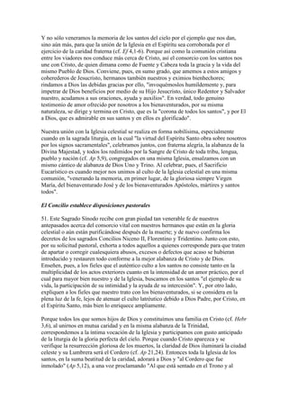 Y no sólo veneramos la memoria de los santos del cielo por el ejemplo que nos dan,
sino aún más, para que la unión de la Iglesia en el Espíritu sea corroborada por el
ejercicio de la caridad fraterna (cf. Ef 4,1-6). Porque así como la comunión cristiana
entre los viadores nos conduce más cerca de Cristo, así el consorcio con los santos nos
une con Cristo, de quien dimana como de Fuente y Cabeza toda la gracia y la vida del
mismo Pueblo de Dios. Conviene, pues, en sumo grado, que amemos a estos amigos y
coherederos de Jesucristo, hermanos también nuestros y eximios bienhechores;
rindamos a Dios las debidas gracias por ello, "invoquémoslos humildemente y, para
impetrar de Dios beneficios por medio de su Hijo Jesucristo, único Redentor y Salvador
nuestro, acudamos a sus oraciones, ayuda y auxilios". En verdad, todo genuino
testimonio de amor ofrecido por nosotros a los bienaventurados, por su misma
naturaleza, se dirige y termina en Cristo, que es la "corona de todos los santos", y por El
a Dios, que es admirable en sus santos y en ellos es glorificado".

Nuestra unión con la Iglesia celestial se realiza en forma nobilísima, especialmente
cuando en la sagrada liturgia, en la cual "la virtud del Espíritu Santo obra sobre nosotros
por los signos sacramentales", celebramos juntos, con fraterna alegría, la alabanza de la
Divina Majestad, y todos los redimidos por la Sangre de Cristo de toda tribu, lengua,
pueblo y nación (cf. Ap 5,9), congregados en una misma Iglesia, ensalzamos con un
mismo cántico de alabanza de Dios Uno y Trino. Al celebrar, pues, el Sacrificio
Eucarístico es cuando mejor nos unimos al culto de la Iglesia celestial en una misma
comunión, "venerando la memoria, en primer lugar, de la gloriosa siempre Virgen
María, del bienaventurado José y de los bienaventurados Apóstoles, mártires y santos
todos".

El Concilio establece disposiciones pastorales

51. Este Sagrado Sínodo recibe con gran piedad tan venerable fe de nuestros
antepasados acerca del consorcio vital con nuestros hermanos que están en la gloria
celestial o aún están purificándose después de la muerte; y de nuevo confirma los
decretos de los sagrados Concilios Niceno II, Florentino y Tridentino. Junto con esto,
por su solicitud pastoral, exhorta a todos aquellos a quienes corresponde para que traten
de apartar o corregir cualesquiera abusos, excesos o defectos que acaso se hubieran
introducido y restauren todo conforme a la mejor alabanza de Cristo y de Dios.
Enseñen, pues, a los fieles que el auténtico culto a los santos no consiste tanto en la
multiplicidad de los actos exteriores cuanto en la intensidad de un amor práctico, por el
cual para mayor bien nuestro y de la Iglesia, buscamos en los santos "el ejemplo de su
vida, la participación de su intimidad y la ayuda de su intercesión". Y, por otro lado,
expliquen a los fieles que nuestro trato con los bienaventurados, si se considera en la
plena luz de la fe, lejos de atenuar el culto latréutico debido a Dios Padre, por Cristo, en
el Espíritu Santo, más bien lo enriquece ampliamente.

Porque todos los que somos hijos de Dios y constituímos una familia en Cristo (cf. Hebr
3,6), al unirnos en mutua caridad y en la misma alabanza de la Trinidad,
correspondemos a la íntima vocación de la Iglesia y participamos con gusto anticipado
de la liturgia de la gloria perfecta del cielo. Porque cuando Cristo aparezca y se
verifique la resurrección gloriosa de los muertos, la claridad de Dios iluminará la ciudad
celeste y su Lumbrera será el Cordero (cf. Ap 21,24). Entonces toda la Iglesia de los
santos, en la suma beatitud de la caridad, adorará a Dios y "al Cordero que fue
inmolado" (Ap 5,12), a una voz proclamando "Al que está sentado en el Trono y al
 
