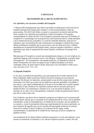 CAPITULO II

                 TRANSMISIÓN DE LA REVELACIÓN DIVINA

Los Apóstoles y sus sucesores, heraldos del Evangelio

7. Dispuso Dios benignamente que todo lo que había revelado para la salvación de los
hombres permaneciera íntegro para siempre y se fuera transmitiendo a todas las
generaciones. Por ello Cristo Señor, en quien se consuma la revelación total del Dios
sumo, mandó a los Apóstoles que predicaran a todos los hombres el Evangelio,
comunicándoles los dones divinos. Este Evangelio, prometido antes por los Profetas, lo
completó El y lo promulgó con su propia boca, como fuente de toda la verdad salvadora
y de la ordenación de las costumbres. Lo cual fue realizado fielmente, tanto por los
Apóstoles, que en la predicación oral comunicaron con ejemplos e instituciones lo que
habían recibido por la palabra, por la convivencia y por las obras de Cristo, o habían
aprendido por la inspiración del Espíritu Santo, como por aquellos Apóstoles y varones
apostólicos que, bajo la inspiración del mismo Espíritu, escribieron el mensaje de la
salvación.

Mas para que el Evangelio se conservara constantemente íntegro y vivo en la Iglesia, los
Apóstoles dejaron como sucesores suyos a los Obispos, "entregándoles su propio cargo
del magisterio". Por consiguiente, esta sagrada tradición y la Sagrada Escritura de
ambos Testamentos son como un espejo en que la Iglesia peregrina en la tierra
contempla a Dios, de quien todo lo recibe, hasta que le sea concedido el verbo cara a
cara, tal como es (cf. 1 Jn., 3,2).

La Sagrada Tradición

8. Así, pues, la predicación apostólica, que está expuesta de un modo especial en los
libros inspirados, debía conservarse hasta el fin de los tiempos por una sucesión
continua. De ahí que los Apóstoles, comunicando lo que de ellos mismos han recibido,
amonestan a los fieles que conserven las tradiciones que han aprendido o de palabra o
por escrito, y que sigan combatiendo por la fe que se les ha dado una vez para siempre.
Ahora bien, lo que enseñaron los Apóstoles encierra todo lo necesario para que el
Pueblo de Dios viva santamente y aumente su fe, y de esta forma la Iglesia, en su
doctrina, en su vida y en su culto perpetúa y transmite a todas las generaciones todo lo
que ella es, todo lo que cree.

Esta Tradición, que deriva de los Apóstoles, progresa en la Iglesia con la asistencia del
Espíritu Santo: puesto que va creciendo en la comprensión de las cosas y de las palabras
transmitidas, ya por la contemplación y el estudio de los creyentes, que las meditan en
su corazón y, ya por la percepción íntima que experimentan de las cosas espirituales, ya
por el anuncio de aquellos que con la sucesión del episcopado recibieron el carisma
cierto de la verdad. Es decir, la Iglesia, en el decurso de los siglos, tiende
constantemente a la plenitud de la verdad divina, hasta que en ella se cumplan las
palabras de Dios.

Las enseñanzas de los Santos Padres testifican la presencia viva de esta tradición, cuyos
tesoros se comunican a la práctica y a la vida de la Iglesia creyente y orante. Por esta
 