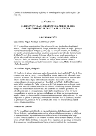 Cordero: la alabanza el honor y la gloria y el imperio por los siglos de los siglos" (Ap
5,13-14).


                                    CAPÍTULO VIII

         LA BIENAVENTURADA VIRGEN MARÍA, MADRE DE DIOS,
              EN EL MISTERIO DE CRISTO Y DE LA IGLESIA



                                  I. INTRODUCCIÓN

La Santísima Virgen María en el misterio de Cristo

52. El benignísimo y sapientísimo Dios, al querer llevar a término la redención del
mundo, "cuando llegó la plenitud del tiempo, envió a su Hijo hecho de mujer... para que
recibiésemos la adopción de hijos" (Gal 4,4-5). "El cual por nosotros, los hombres, y
por nuestra salvación, descendió de los cielos, y se encarnó por obra del Espíritu Santo
de María Virgen". Este misterio divino de salvación se nos revela y continúa en la
Iglesia, a la que el Señor constituyó como su Cuerpo, y en ella los fieles, unidos a
Cristo, su Cabeza, en comunión con todos sus Santos, deben también venerar la
memoria, "en primer lugar, de la gloriosa siempre Virgen María, Madre de nuestro Dios
y Señor Jesucristo".

La Santísima Virgen y la Iglesia

53. En efecto, la Virgen María, que según el anuncio del ángel recibió al Verbo de Dios
en su corazón y en su cuerpo y entregó la vida al mundo, es conocida y honrada como
verdadera Madre de Dios Redentor. Redimida de un modo eminente, en atención a los
futuros méritos de su Hijo y a El unida con estrecho e indisoluble vínculo, está
enriquecida con esta suma prerrogativa y dignidad: ser la Madre de Dios Hijo y, por
tanto, la hija predilecta del Padre y el sagrario del Espíritu santo; con un don de gracia
tan eximia, antecede con mucho a todas las criaturas celestiales y terrenas. Al mismo
tiempo ella está unida en la estirpe de Adán con todos los hombres que han de ser
salvados; más aún, es verdaderamente madre de los miembros de Cristo por haber
cooperado con su amor a que naciesen en la Iglesia los fieles, que son miembros de
aquella cabeza, por lo que también es saludada como miembro sobreeminente y del todo
singular de la Iglesia, su prototipo y modelo destacadísimo en la fe y caridad y a quien
la Iglesia católica, enseñada por el Espíritu Santo, honra con filial afecto de piedad
como a Madre amantísima.

Intención del Concilio

54. Por eso, el Sacrosanto Sínodo, al exponer la doctrina de la Iglesia, en la cual el
Divino Redentor, realiza la salvación, quiere aclarar cuidadosamente tanto la misión de
la Bienaventurada Virgen María en el misterio del Verbo Encarnado y del Cuerpo
Místico, como los deberes de los hombres redimidos hacia la Madre de Dios, Madre de
Cristo y Madre de los hombres, en especial de los creyentes, sin que tenga la intención
de proponer una completa doctrina de María, ni tampoco dirimir las cuestiones no
 