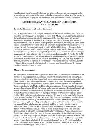 llevadas a una plena luz por el trabajo de los teólogos. Conservan, pues, su derecho las
sentencias que se proponen libremente en las Escuelas católicas sobre Aquélla, que en la
Santa Iglesia ocupa después de Cristo el lugar más alto y el más cercano a nosotros.

         II. OFICIO DE LA SANTÍSIMA VIRGEN EN LA ECONOMÍA
                           DE LA SALVACIÓN

La Madre del Mesías en el Antiguo Testamento

55. La Sagrada Escritura del Antiguo y del Nuevo Testamento y la venerable Tradición,
muestran en forma cada vez más clara el oficio de la Madre del Salvador en la economía
de la salvación y, por así decirlo, lo muestran ante los ojos. Los libros del Antiguo
Testamento describen la historia de la Salvación en la cual se prepara, paso a paso, el
advenimiento de Cristo al mundo. Estos primeros documentos, tal como son leídos en la
Iglesia y son entendidos bajo la luz de una ulterior y más plena revelación, cada vez con
mayor claridad, iluminan la figura de la mujer Madre del Redentor; ella misma, bajo
esta luz es insinuada proféticamente en la promesa de victoria sobre la serpiente, dada a
nuestros primeros padres caídos en pecado (cf. Gen 3,15). Así también, ella es la Virgen
que concebirá y dará a luz un Hijo cuyo nombre será Emmanuel (Is 7,14; Miq 5,2-3; Mt
1,22-23). Ella misma sobresale entre los humildes y pobres del Señor, que de El esperan
con confianza la salvación. En fin, con ella, excelsa Hija de Sión, tras larga espera de la
primera, se cumple la plenitud de los tiempos y se inaugura la nueva economía, cuando
el Hijo de Dios asumió de ella la naturaleza humana para librar al hombre del pecado
mediante los misterios de su carne.

María en la Anunciación

56. El Padre de las Misericordias quiso que precediera a la Encarnación la aceptación de
parte de la Madre predestinada, para que así como la mujer contribuyó a la muerte, así
también contribuirá a la vida. Lo cual vale en forma eminente de la Madre de Jesús, que
dio al mundo la vida misma que renueva todas las cosas y que fue adornada por Dios
con dones dignos de tan gran oficio. Por eso, no es extraño que entre los Santos Padres
fuera común llamar a la Madre de Dios toda santa e inmune de toda mancha de pecado
y como plasmada por el Espíritu Santo y hecha una nueva criatura. Enriquecida desde el
primer instante de su concepción con esplendores de santidad del todo singular, la
Virgen Nazarena es saludada por el ángel por mandato de Dios como "llena de gracia"
(cf. Lc 1,28), y ella responde al enviado celestial: "He aquí la esclava del Señor, hágase
en mí según tu palabra" (Lc 1,38). Así María, hija de Adán, aceptando la palabra divina,
fue hecha Madre de Jesús, y abrazando la voluntad salvífica de Dios con generoso
corazón y sin impedimento de pecado alguno, se consagró totalmente a sí misma, cual,
esclava del Señor, a la Persona y a la obra de su Hijo, sirviendo al misterio de la
Redención con El y bajo El, por la gracia de Dios omnipotente. Con razón, pues, los
Santos Padres estima a María, no como un mero instrumento pasivo, sino como una
cooperadora a la salvación humana por la libre fe y obediencia. Porque ella, como dice
San Ireneo, "obedeciendo fue causa de la salvación propia y de la del género humano
entero". Por eso, no pocos padres antiguos en su predicación, gustosamente afirman: "El
nudo de la desobediencia de Eva fue desatado por la obediencia de María; lo que ató la
virgen Eva por la incredulidad, la Virgen María lo desató por la fe" ; y comparándola
con Eva, llaman a María Madre de los vivientes, y afirman con mayor frecuencia: "La
muerte vino por Eva; por María, la vida".
 