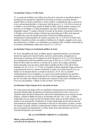 La Santísima Virgen y el Niño Jesús

57. La unión de la Madre con el Hijo en la obra de la salvación se manifiesta desde el
momento de la concepción virginal de Cristo hasta su muerte; en primer término,
cuando María se dirige a toda prisa a visitar a Isabel, es saludada por ella a causa de su
fe en a salvación prometida, y el precursor saltó de gozo (cf. Lc 1,41-45) en el seno de
su Madre; y en la Natividad, cuando la Madre de Dios, llena de alegría, muestra a los
pastores y a los Magos a su Hijo primogénito, que lejos de disminuir consagró su
integridad virginal. Y cuando, ofrecido el rescate de los pobres, lo presentó al Señor en
el Templo, oyó al mismo tiempo a Simeón que anunciaba que el Hijo sería signo de
contradicción y que una espada atravesaría el alma de la Madre para que se
manifestasen los pensamientos de muchos corazones (cfr. Lc 2,34-35). Al Niño Jesús
perdido y buscado con dolor, sus padres lo hallaron en el templo, ocupado en las cosas
que pertenecían a su Padre, y no entendieron su respuesta. Mas su Madre conservaba en
su corazón, meditándolas, todas estas cosas (cf. lc., 2,41-51).

La Santísima Virgen en el ministerio público de Jesús

58. En la vida pública de Jesús, su Madre aparece significativamente; ya al principio
durante las nupcias de Caná de Galilea, movida a misericordia, consiguió por su
intercesión el comienzo de los milagros de Jesús Mesías (cf. Jn 2,1-11). En el decurso
de su predicación recibió las palabras con las que el Hijo (cf. Lc 2,19-51), elevando el
Reino de Dios sobre los motivos y vínculos de la carne y de la sangre, proclamó
bienaventurados a los que oían y observaban la palabra de Dios como ella lo hacía
fielmente (cf. Mc 3,35; Lc 11, 27-28). Así también la Bienaventurada Virgen avanzó en
la peregrinación de la fe y mantuvo fielmente la unión con su Hijo hasta la Cruz, en
donde, no sin designio divino, se mantuvo de pie (cf. Jn 19, 25), se condolió
vehementemente con su Unigénito y se asoció con corazón maternal a su sacrificio,
consintiendo con amor en la inmolación de la víctima engendrada por Ella misma, y,
por fin, fue dada como Madre al discípulo por el mismo Cristo Jesús, moribundo en la
Cruz con estas palabras: "¡Mujer, he ahí a tu hijo!" (Jn19,26-27).

La Santísima Virgen después de la Ascensión de Jesús

59. Como quiera que plugo a Dios no manifestar solemnemente el sacramento de la
salvación humana antes de derramar el Espíritu prometido por Cristo, vemos a los
Apóstoles antes del día de Pentecostés "perseverar unánimemente en la oración con las
mujeres, y María la Madre de Jesús y los hermanos de éste" (Act 1,14); y a María
implorando con sus ruegos el don del Espíritu Santo, quien ya la había cubierto con su
sombra en la Anunciación. Finalmente, la Virgen Inmaculada, preservada inmune de
toda mancha de culpa original, terminado el curso de la vida terrena, en alma y cuerpo
fue asunta a la gloria celestial y enaltecida por el Señor como Reina del Universo, para
que se asemejará más plenamente a su Hijo, Señor de los que dominan (Ap19,16) y
vencedor del pecado y de la muerte.

                   III. LA SANTÍSIMA VIRGEN Y LA IGLESIA

María, esclava del Señor,
en la obra de la redención y de la santificación
 
