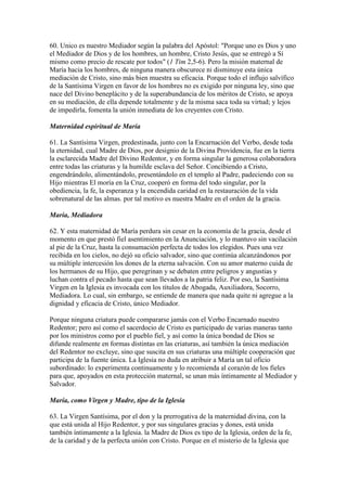 60. Unico es nuestro Mediador según la palabra del Apóstol: "Porque uno es Dios y uno
el Mediador de Dios y de los hombres, un hombre, Cristo Jesús, que se entregó a Sí
mismo como precio de rescate por todos" (1 Tim 2,5-6). Pero la misión maternal de
María hacia los hombres, de ninguna manera obscurece ni disminuye esta única
mediación de Cristo, sino más bien muestra su eficacia. Porque todo el influjo salvífico
de la Santísima Virgen en favor de los hombres no es exigido por ninguna ley, sino que
nace del Divino beneplácito y de la superabundancia de los méritos de Cristo, se apoya
en su mediación, de ella depende totalmente y de la misma saca toda su virtud; y lejos
de impedirla, fomenta la unión inmediata de los creyentes con Cristo.

Maternidad espiritual de María

61. La Santísima Virgen, predestinada, junto con la Encarnación del Verbo, desde toda
la eternidad, cual Madre de Dios, por designio de la Divina Providencia, fue en la tierra
la esclarecida Madre del Divino Redentor, y en forma singular la generosa colaboradora
entre todas las criaturas y la humilde esclava del Señor. Concibiendo a Cristo,
engendrándolo, alimentándolo, presentándolo en el templo al Padre, padeciendo con su
Hijo mientras El moría en la Cruz, cooperó en forma del todo singular, por la
obediencia, la fe, la esperanza y la encendida caridad en la restauración de la vida
sobrenatural de las almas. por tal motivo es nuestra Madre en el orden de la gracia.

María, Mediadora

62. Y esta maternidad de María perdura sin cesar en la economía de la gracia, desde el
momento en que prestó fiel asentimiento en la Anunciación, y lo mantuvo sin vacilación
al pie de la Cruz, hasta la consumación perfecta de todos los elegidos. Pues una vez
recibida en los cielos, no dejó su oficio salvador, sino que continúa alcanzándonos por
su múltiple intercesión los dones de la eterna salvación. Con su amor materno cuida de
los hermanos de su Hijo, que peregrinan y se debaten entre peligros y angustias y
luchan contra el pecado hasta que sean llevados a la patria feliz. Por eso, la Santísima
Virgen en la Iglesia es invocada con los títulos de Abogada, Auxiliadora, Socorro,
Mediadora. Lo cual, sin embargo, se entiende de manera que nada quite ni agregue a la
dignidad y eficacia de Cristo, único Mediador.

Porque ninguna criatura puede compararse jamás con el Verbo Encarnado nuestro
Redentor; pero así como el sacerdocio de Cristo es participado de varias maneras tanto
por los ministros como por el pueblo fiel, y así como la única bondad de Dios se
difunde realmente en formas distintas en las criaturas, así también la única mediación
del Redentor no excluye, sino que suscita en sus criaturas una múltiple cooperación que
participa de la fuente única. La Iglesia no duda en atribuir a María un tal oficio
subordinado: lo experimenta continuamente y lo recomienda al corazón de los fieles
para que, apoyados en esta protección maternal, se unan más íntimamente al Mediador y
Salvador.

María, como Virgen y Madre, tipo de la Iglesia

63. La Virgen Santísima, por el don y la prerrogativa de la maternidad divina, con la
que está unida al Hijo Redentor, y por sus singulares gracias y dones, está unida
también íntimamente a la Iglesia. la Madre de Dios es tipo de la Iglesia, orden de la fe,
de la caridad y de la perfecta unión con Cristo. Porque en el misterio de la Iglesia que
 