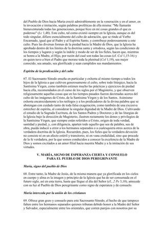 del Pueblo de Dios hacia María creció admirablemente en la veneración y en el amor, en
la invocación e imitación, según palabras proféticas de ella misma: "Me llamarán
bienaventurada todas las generaciones, porque hizo en mí cosas grandes el que es
poderoso" (Lc 1,48). Este culto, tal como existió siempre en la Iglesia, aunque es del
todo singular, difiere esencialmente del culto de adoración, que se rinde al Verbo
Encarnado, igual que al Padre y al Espíritu Santo, y contribuye poderosamente a este
culto. Pues las diversas formas de la piedad hacia la Madre de Dios, que la Iglesia ha
aprobado dentro de los límites de la doctrina santa y ortodoxa, según las condiciones de
los tiempos y lugares y según la índole y modo de ser de los fieles, hacen que, mientras
se honra a la Madre, el Hijo, por razón del cual son todas las cosas (cf. Col 1,15-16) y
en quien tuvo a bien el Padre que morase toda la plenitud (Col 1,19), sea mejor
conocido, sea amado, sea glorificado y sean cumplidos sus mandamientos.

Espíritu de la predicación y del culto

67. El Sacrosanto Sínodo enseña en particular y exhorta al mismo tiempo a todos los
hijos de la Iglesia a que cultiven generosamente el culto, sobre todo litúrgico, hacia la
Santísima Virgen, como también estimen mucho las prácticas y ejercicios de piedad
hacia ella, recomendados en el curso de los siglos por el Magisterio, y que observen
religiosamente aquellas cosas que en los tiempos pasados fueron decretadas acerca del
culto de las imágenes de Cristo, de la Santísima Virgen y de los Santos. Asimismo
exhorta encarecidamente a los teólogos y a los predicadores de la divina palabra que se
abstengan con cuidado tanto de toda falsa exageración, como también de una excesiva
estrechez de espíritu, al considerar la singular dignidad de la Madre de Dios. Cultivando
el estudio de la Sagrada Escritura, de los Santos Padres y Doctores y de las liturgias de
la Iglesia bajo la dirección de Magisterio, ilustren rectamente los dones y privilegios de
la Santísima Virgen, que siempre están referidos a Cristo, origen de toda verdad,
santidad y piedad, y, con diligencia, aparten todo aquello que sea de palabra, sea de
obra, pueda inducir a error a los hermanos separados o a cualesquiera otros acerca de la
verdadera doctrina de la Iglesia. Recuerden, pues, los fieles que la verdadera devoción
no consiste ni en un afecto estéril y transitorio, ni en vana credulidad, sino que procede
de la fe verdadera, por la que somos conducidos a conocer la excelencia de la Madre de
Dios y somos excitados a un amor filial hacia nuestra Madre y a la imitación de sus
virtudes.

          V. MARÍA, SIGNO DE ESPERANZA CIERTA Y CONSUELO
               PARA EL PUEBLO DE DIOS PEREGRINANTE

María, signo del pueblo de Dios

68. Entre tanto, la Madre de Jesús, de la misma manera que ya glorificada en los cielos
en cuerpo y alma es la imagen y principio de la Iglesia que ha de ser consumada en el
futuro siglo, así en esta tierra, hasta que llegue el día del Señor (cf., 2 Pe 3,10), antecede
con su luz al Pueblo de Dios peregrinante como signo de esperanza y de consuelo.

María interceda por la unión de los cristianos

69. Ofrece gran gozo y consuelo para este Sacrosanto Sínodo, el hecho de que tampoco
falten entre los hermanos separados quienes tributan debido honor a la Madre del Señor
y Salvador, especialmente entre los orientales, que corren parejos con nosotros por su
 