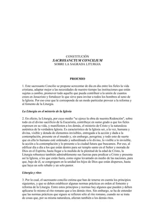 CONSTITUCIÓN
                        SACROSANCTUM CONCILIUM
                          SOBRE LA SAGRADA LITURGIA



                                      PROEMIO

1. Este sacrosanto Concilio se propone acrecentar de día en día entre los fieles la vida
cristiana, adaptar mejor a las necesidades de nuestro tiempo las instituciones que están
sujetas a cambio, promover todo aquello que pueda contribuir a la unión de cuantos
creen en Jesucristo y fortalecer lo que sirve para invitar a todos los hombres al seno de
la Iglesia. Por eso cree que le corresponde de un modo particular proveer a la reforma y
al fomento de la Liturgia.

La Liturgia en el misterio de la Iglesia

2. En efecto, la Liturgia, por cuyo medio "se ejerce la obra de nuestra Redención", sobre
todo en el divino sacrificio de la Eucaristía, contribuye en sumo grado a que los fieles
expresen en su vida, y manifiesten a los demás, el misterio de Cristo y la naturaleza
auténtica de la verdadera Iglesia. Es característico de la Iglesia ser, a la vez, humana y
divina, visible y dotada de elementos invisibles, entregada a la acción y dada a la
contemplación, presente en el mundo y, sin embargo, peregrina; y todo esto de suerte
que en ella lo humano esté ordenado y subordinado a lo divino, lo visible a lo invisible,
la acción a la contemplación y lo presente a la ciudad futura que buscamos. Por eso, al
edificar día a día a los que están dentro para ser templo santo en el Señor y morada de
Dios en el Espíritu, hasta llegar a la medida de la plenitud de la edad de Cristo, la
Liturgia robustece también admirablemente sus fuerzas para predicar a Cristo y presenta
así la Iglesia, a los que están fuera, como signo levantado en medio de las naciones, para
que, bajo de él, se congreguen en la unidad los hijos de Dios que están dispersos, hasta
que haya un solo rebaño y un solo pastor.

Liturgia y ritos

3. Por lo cual, el sacrosanto concilio estima que han de tenerse en cuenta los principios
siguientes, y que se deben establecer algunas normas prácticas en orden al fomento y
reforma de la Liturgia. Entre estos principios y normas hay algunos que pueden y deben
aplicarse lo mismo al rito romano que a los demás ritos. Sin embargo, se ha de entender
que las normas prácticas que siguen se refieren sólo al rito romano, cuando no se trata
de cosas que, por su misma naturaleza, afectan también a los demás ritos.
 