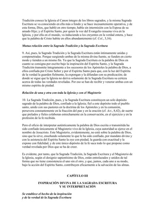 Tradición conoce la Iglesia el Canon íntegro de los libros sagrados, y la misma Sagrada
Escritura se va conociendo en ella más a fondo y se hace incesantemente operativa, y de
esta forma, Dios, que habló en otro tiempo, habla sin intermisión con la Esposa de su
amado Hijo; y el Espíritu Santo, por quien la voz del Evangelio resuena viva en la
Iglesia, y por ella en el mundo, va induciendo a los creyentes en la verdad entera, y hace
que la palabra de Cristo habite en ellos abundantemente (cf. Col., 3,16).

Mutua relación entre la Sagrada Tradición y la Sagrada Escritura

9. Así, pues, la Sagrada Tradición y la Sagrada Escritura están íntimamente unidas y
compenetradas. Porque surgiendo ambas de la misma divina fuente, se funden en cierto
modo y tienden a un mismo fin. Ya que la Sagrada Escritura es la palabra de Dios en
cuanto se consigna por escrito bajo la inspiración del Espíritu Santo, y la Sagrada
Tradición transmite íntegramente a los sucesores de los Apóstoles la palabra de Dios, a
ellos confiada por Cristo Señor y por el Espíritu Santo para que, con la luz del Espíritu
de la verdad la guarden fielmente, la expongan y la difundan con su predicación; de
donde se sigue que la Iglesia no deriva solamente de la Sagrada Escritura su certeza
acerca de todas las verdades reveladas. Por eso se han de recibir y venerar ambas con un
mismo espíritu de piedad.

Relación de una y otra con toda la Iglesia y con el Magisterio

10. La Sagrada Tradición, pues, y la Sagrada Escritura constituyen un solo depósito
sagrado de la palabra de Dios, confiado a la Iglesia; fiel a este depósito todo el pueblo
santo, unido con sus pastores en la doctrina de los Apóstoles y en la comunión,
persevera constantemente en la fracción del pan y en la oración (cf. Act., 8,42), de suerte
que prelados y fieles colaboran estrechamente en la conservación, en el ejercicio y en la
profesión de la fe recibida.

Pero el oficio de interpretar auténticamente la palabra de Dios escrita o transmitida ha
sido confiado únicamente al Magisterio vivo de la Iglesia, cuya autoridad se ejerce en el
nombre de Jesucristo. Este Magisterio, evidentemente, no está sobre la palabra de Dios,
sino que la sirve, enseñando solamente lo que le ha sido confiado, por mandato divino y
con la asistencia del Espíritu Santo la oye con piedad, la guarda con exactitud y la
expone con fidelidad, y de este único depósito de la fe saca todo lo que propone como
verdad revelada por Dios que se ha de creer.

Es evidente, por tanto, que la Sagrada Tradición, la Sagrada Escritura y el Magisterio de
la Iglesia, según el designio sapientísimo de Dios, están entrelazados y unidos de tal
forma que no tiene consistencia el uno sin el otro, y que, juntos, cada uno a su modo,
bajo la acción del Espíritu Santo, contribuyen eficazmente a la salvación de las almas.


                                    CAPÍTULO III

             INSPIRACIÓN DIVINA DE LA SAGRADA ESCRITURA
                        Y SU INTERPRETACIÓN

Se establece el hecho de la inspiración
y de la verdad de la Sagrada Escritura
 