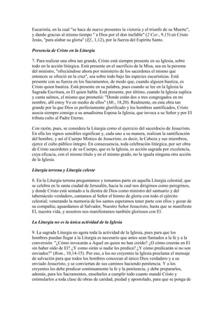 Eucaristía, en la cual "se hace de nuevo presentes la victoria y el triunfo de su Muerte",
y dando gracias al mismo tiempo " a Dios por el don inefable" (2 Cor., 9,15) en Cristo
Jesús, "para alabar su gloria" (Ef., 1,12), por la fuerza del Espíritu Santo.

Presencia de Cristo en la Liturgia

7. Para realizar una obra tan grande, Cristo está siempre presente en su Iglesia, sobre
todo en la acción litúrgica. Está presente en el sacrificio de la Misa, sea en la persona
del ministro, "ofreciéndose ahora por ministerio de los sacerdotes el mismo que
entonces se ofreció en la cruz", sea sobre todo bajo las especies eucarísticas. Está
presente con su fuerza en los Sacramentos, de modo que, cuando alguien bautiza, es
Cristo quien bautiza. Está presente en su palabra, pues cuando se lee en la Iglesia la
Sagrada Escritura, es El quien habla. Está presente, por último, cuando la Iglesia suplica
y canta salmos, el mismo que prometió: "Donde están dos o tres congregados en mi
nombre, allí estoy Yo en medio de ellos" (Mt., 18,20). Realmente, en esta obra tan
grande por la que Dios es perfectamente glorificado y los hombres santificados, Cristo
asocia siempre consigo a su amadísima Esposa la Iglesia, que invoca a su Señor y por El
tributa culto al Padre Eterno.

Con razón, pues, se considera la Liturgia como el ejercicio del sacerdocio de Jesucristo.
En ella los signos sensibles significan y, cada uno a su manera, realizan la santificación
del hombre, y así el Cuerpo Místico de Jesucristo, es decir, la Cabeza y sus miembros,
ejerce el culto público íntegro. En consecuencia, toda celebración litúrgica, por ser obra
de Cristo sacerdotes y de su Cuerpo, que es la Iglesia, es acción sagrada por excelencia,
cuya eficacia, con el mismo título y en el mismo grado, no la iguala ninguna otra acción
de la Iglesia.

Liturgia terrena y Liturgia celeste

8. En la Liturgia terrena preguntamos y tomamos parte en aquella Liturgia celestial, que
se celebra en la santa ciudad de Jerusalén, hacia la cual nos dirigimos como peregrinos,
y donde Cristo está sentado a la diestra de Dios como ministro del santuario y del
tabernáculo verdadero, cantamos al Señor el himno de gloria con todo el ejército
celestial; venerando la memoria de los santos esperamos tener parte con ellos y gozar de
su compañía; aguardamos al Salvador, Nuestro Señor Jesucristo, hasta que se manifieste
El, nuestra vida, y nosotros nos manifestamos también gloriosos con El.

La Liturgia no es la única actividad de la Iglesia

9. La sagrada Liturgia no agota toda la actividad de la Iglesia, pues para que los
hombres puedan llegar a la Liturgia es necesario que antes sean llamados a la fe y a la
conversión: "¿Cómo invocarán a Aquel en quien no han creído? ¿O cómo creerán en El
sin haber oído de El? ¿Y como oirán si nadie les predica? ¿Y cómo predicarán si no son
enviados?" (Rom., 10,14-15). Por eso, a los no creyentes la Iglesia proclama el mensaje
de salvación para que todos los hombres conozcan al único Dios verdadero y a su
enviado Jesucristo, y se conviertan de sus caminos haciendo penitencia. Y a los
creyentes les debe predicar continuamente la fe y la penitencia, y debe prepararlos,
además, para los Sacramentos, enseñarles a cumplir todo cuanto mandó Cristo y
estimularlos a toda clase de obras de caridad, piedad y apostolado, para que se ponga de
 