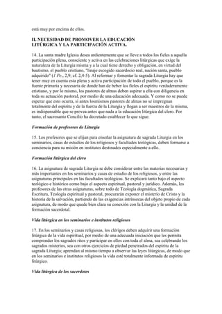 está muy por encima de ellos.

II. NECESIDAD DE PROMOVER LA EDUCACIÓN
LITÚRGICA Y LA PARTICIPACIÓN ACTIVA.

14. La santa madre Iglesia desea ardientemente que se lleve a todos los fieles a aquella
participación plena, consciente y activa en las celebraciones litúrgicas que exige la
naturaleza de la Liturgia misma y a la cual tiene derecho y obligación, en virtud del
bautismo, el pueblo cristiano, "linaje escogido sacerdocio real, nación santa, pueblo
adquirido" (1 Pe., 2,9; cf. 2,4-5). Al reformar y fomentar la sagrada Liturgia hay que
tener muy en cuenta esta plena y activa participación de todo el pueblo, porque es la
fuente primaria y necesaria de donde han de beber los fieles el espíritu verdaderamente
cristiano, y por lo mismo, los pastores de almas deben aspirar a ella con diligencia en
toda su actuación pastoral, por medio de una educación adecuada. Y como no se puede
esperar que esto ocurra, si antes losmismos pastores de almas no se impregnan
totalmente del espíritu y de la fuerza de la Liturgia y llegan a ser maestros de la misma,
es indispensable que se provea antes que nada a la educación litúrgica del clero. Por
tanto, el sacrosanto Concilio ha decretado establecer lo que sigue:

Formación de profesores de Liturgia

15. Los profesores que se elijan para enseñar la asignatura de sagrada Liturgia en los
seminarios, casas de estudios de los religiosos y facultades teológicas, deben formarse a
conciencia para su misión en institutos destinados especialmente a ello.

Formación litúrgica del clero

16. La asignatura de sagrada Liturgia se debe considerar entre las materias necesarias y
más importantes en los seminarios y casas de estudio de los religiosos, y entre las
asignaturas principales en las facultades teológicas. Se explicará tanto bajo el aspecto
teológico e histórico como bajo el aspecto espiritual, pastoral y jurídico. Además, los
profesores de las otras asignaturas, sobre todo de Teología dogmática, Sagrada
Escritura, Teología espiritual y pastoral, procurarán exponer el misterio de Cristo y la
historia de la salvación, partiendo de las exigencias intrínsecas del objeto propio de cada
asignatura, de modo que quede bien clara su conexión con la Liturgia y la unidad de la
formación sacerdotal.

Vida litúrgica en los seminarios e institutos religiosos

17. En los seminarios y casas religiosas, los clérigos deben adquirir una formación
litúrgica de la vida espiritual, por medio de una adecuada iniciación que les permita
comprender los sagrados ritos y participar en ellos con toda el alma, sea celebrando los
sagrados misterios, sea con otros ejercicios de piedad penetrados del espíritu de la
sagrada Liturgia; aprendan al mismo tiempo a observar las leyes litúrgicas, de modo que
en los seminarios e institutos religiosos la vida esté totalmente informada de espíritu
litúrgico.

Vida litúrgica de los sacerdotes
 