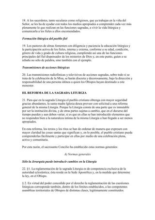 18. A los sacerdotes, tanto seculares como religiosos, que ya trabajan en la viña del
Señor, se les ha de ayudar con todos los medios apropiados a comprender cada vez más
plenamente lo que realizan en las funciones sagradas, a vivir la vida litúrgica y
comunicarla a los fieles a ellos encomendados.

Formación litúrgica del pueblo fiel

19. Los pastores de almas fomenten con diligencia y paciencia la educación litúrgica y
la participación activa de los fieles, interna y externa, conforme a su edad, condición,
género de vida y grado de cultura religiosa, cumpliendo así una de las funciones
principales del fiel dispensador de los misterios de Dios y, en este punto, guíen a su
rebaño no sólo de palabra, sino también con el ejemplo.

Transmisiones de acciones litúrgicas

20. Las transmisiones radiofónicas y televisivas de acciones sagradas, sobre todo si se
trata de la celebración de la Misa, se harán discreta y decorosamente, bajo la dirección y
responsabilidad de una persona idónea a quien los Obispos hayan destinado a este
menester.

III. REFORMA DE LA SAGRADA LITURGIA

21. Para que en la sagrada Liturgia el pueblo cristiano obtenga con mayor seguridad
gracias abundantes, la santa madre Iglesia desea proveer con solicitud a una reforma
general de la misma Liturgia. Porque la Liturgia consta de una parte que es inmutable
por ser la institución divina, y de otras partes sujetas a cambio, que en el decurso del
tiempo pueden y aun deben variar, si es que en ellas se han introducido elementos que
no responden bien a la naturaleza íntima de la misma Liturgia o han llegado a ser menos
apropiados.

En esta reforma, los textos y los ritos se han de ordenar de manera que expresen con
mayor claridad las cosas santas que significan y, en lo posible, el pueblo cristiano pueda
comprenderlas fácilmente y participar en ellas por medio de una celebración plena,
activa y comunitaria.

Por esta razón, el sacrosanto Concilio ha establecido estas normas generales:

                                  A) Normas generales

Sólo la Jerarquía puede introducir cambios en la Liturgia

22. §1. La reglamentación de la sagrada Liturgia es de competencia exclusiva de la
autoridad eclesiástica; ésta reside en la Sede Apostólica y, en la medida que determine
la ley, en el Obispo.

§ 2. En virtud del poder concedido por el derecho la reglamentación de las cuestiones
litúrgicas corresponde también, dentro de los límites establecidos, a las competentes
asambleas territoriales de Obispos de distintas clases, legítimamente constituidos.
 