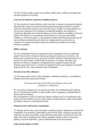 §3. Por lo mismo, nadie, aunque sea sacerdote, añada, quite o cambie cosa alguna por
iniciativa propia en la Liturgia.

Conservar la tradición y apertura al legítimo progreso

23. Para conservar la sana tradición y abrir, con todo, el camino a un progreso legítimo,
debe preceder siempre una concienzuda investigación teológica, histórica y pastoral,
acerca de cada una de las partes que se han de revisar. Téngase en cuenta, además, no
sólo las leyes generales de la estructura y mentalidad litúrgicas, sino también la
experiencia adquirida con la reforma litúrgica y con los indultos concedidos en diversos
lugares. Por último, no se introduzcan innovaciones si no lo exige una utilidad
verdadera y cierta de la Iglesia, y sólo después de haber tenido la precaución de que las
nuevas formas se desarrollen, por decirlo así, orgánicamente a partir de las ya
existentes. En cuanto sea posible evítense las diferencias notables de ritos entre
territorios contiguos.

Biblia y Liturgia

24. En la celebración litúrgica la importancia de la Sagrada Escritura es sumamente
grande. Pues de ella se toman las lecturas que luego se explican en la homilía, y los
salmos que se cantan, las preces, oraciones e himnos litúrgicos están penetrados de su
espíritu y de ella reciben su significado las acciones y los signos. Por tanto, para
procurar la reforma, el progreso y la adaptación de la sagrada Liturgia, hay que
fomentar aquel amor suave y vivo hacia la Sagrada Escritura que atestigua la venerable
tradición de los ritos, tanto orientales como occidentales.

Revisión de los libros litúrgicos

25. Revísense cuanto antes los libros litúrgicos, valiéndose de peritos y consultando a
Obispos de diversas regiones del mundo.

              B) Normas derivadas de la índole de la liturgia como acción
                              jerárquica y comunitaria.

26. Las acciones litúrgicas no son acciones privadas, sino celebraciones de la Iglesia,
que es "sacramento de unidad", es decir, pueblo santo congregado y ordenado bajo la
dirección de los Obispos.
Por eso pertenecen a todo el cuerpo de la Iglesia, influyen en él y lo manifiestan; pero
cada uno de los miembros de este cuerpo recibe un influjo diverso, según la diversidad
de órdenes, funciones y participación actual.

Primacía de las celebraciones comunitarias

27. Siempre que los ritos, cada cual según su naturaleza propia, admitan una celebración
comunitaria, con asistencia y participación activa de los fieles, incúlquese que hay que
preferirla, en cuanto sea posible, a una celebración individual y casi privada. Esto vale,
sobre todo, para la celebración de la Misa, quedando siempre a salvo la naturaleza
pública y social de toda Misa, y para la administración de los Sacramentos.

Cada cual desempeñe su oficio
 