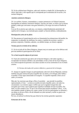28. En las celebraciones litúrgicas, cada cual, ministro o simple fiel, al desempeñar su
oficio, hará todo y sólo aquello que le corresponde por la naturaleza de la acción y las
normas litúrgicas.

Auténtico ministerio litúrgico

29. Los acólitos, lectores, comentadores y cuantos pertenecen a la Schola Cantorum,
desempeñan un auténtico ministerio litúrgico. Ejerzan, por tanto, su oficio con la sincera
piedad y orden que convienen a tan gran ministerio y les exige con razón el Pueblo de
Dios.
Con ese fin es preciso que cada uno, a su manera, estéprofundamente penetrado del
espíritu de la Liturgia y sea instruido para cumplir su función debida y ordenadamente.

Participación activa de los fieles

30. Para promover la participación activa se fomentarán las aclamaciones del pueblo, las
respuestas, la salmodia, las antífonas, los cantos y también las acciones o gestos y
posturas corporales. Guárdese, además, a su debido tiempo, un silencio sagrado.

Normas para la revisión de las rúbricas

31. En la revisión de los libros litúrgicos, téngase muy en cuenta que en las rúbricas esté
prevista también la participación de los fieles.

No se hará acepción alguna de personas

32. Fuera de la distinción que deriva de la función litúrgica y del orden sagrado, y
exceptuados los honores debidos a las autoridades civiles a tenor de las leyes litúrgicas,
no se hará acepción de personas o de clases sociales ni en las ceremonias ni en el ornato
externo.

         C) Normas derivadas del carácter didáctico y pastoral de la Liturgia.

33. Aunque la sagrada Liturgia sea principalmente culto de la divina Majestad, contiene
también una gran instrucción para el pueblo fiel. En efecto, en la liturgia, Dios habla a
su pueblo; Cristo sigue anunciando el Evangelio. Y el pueblo responde a Dios con el
canto y la oración.

Más aún: las oraciones que dirige a Dios el sacerdote —que preside la asamblea
representando a Cristo— se dicen en nombre de todo el pueblo santo y de todos los
circunstantes. Los mismos signos visibles que usa la sagrada Liturgia han sido
escogidos por Cristo o por la Iglesia para significar realidades divinas invisibles. Por
tanto, no sólo cuando se lee "lo que se ha escrito para nuestra enseñanza" (Rom., 15,4),
sino también cuando la Iglesia ora, canta o actúa, la fe de los participantes se alimenta y
sus almas se elevan a Dios a fin de tributarle un culto racional y recibir su gracia con
mayor abundancia.
Por eso, al realizar la reforma hay que observar las normas generales siguientes:

Estructura de los ritos
 