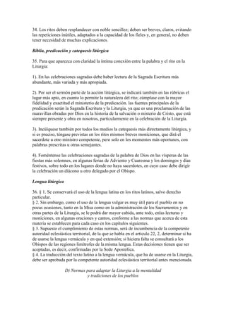 34. Los ritos deben resplandecer con noble sencillez; deben ser breves, claros, evitando
las repeticiones inútiles, adaptados a la capacidad de los fieles y, en general, no deben
tener necesidad de muchas explicaciones.

Biblia, predicación y catequesis litúrgica

35. Para que aparezca con claridad la íntima conexión entre la palabra y el rito en la
Liturgia:

1). En las celebraciones sagradas debe haber lectura de la Sagrada Escritura más
abundante, más variada y más apropiada.

2). Por ser el sermón parte de la acción litúrgica, se indicará también en las rúbricas el
lugar más apto, en cuanto lo permite la naturaleza del rito; cúmplase con la mayor
fidelidad y exactitud el ministerio de la predicación. las fuentes principales de la
predicación serán la Sagrada Escritura y la Liturgia, ya que es una proclamación de las
maravillas obradas por Dios en la historia de la salvación o misterio de Cristo, que está
siempre presente y obra en nosotros, particularmente en la celebración de la Liturgia.

3). Incúlquese también por todos los medios la catequesis más directamente litúrgica, y
si es preciso, téngase previstas en los ritos mismos breves moniciones, que dirá el
sacerdote u otro ministro competente, pero solo en los momentos más oportunos, con
palabras prescritas u otras semejantes.

4). Foméntense las celebraciones sagradas de la palabra de Dios en las vísperas de las
fiestas más solemnes, en algunas ferias de Adviento y Cuaresma y los domingos y días
festivos, sobre todo en los lugares donde no haya sacerdotes, en cuyo caso debe dirigir
la celebración un diácono u otro delegado por el Obispo.

Lengua litúrgica

36. § 1. Se conservará el uso de la lengua latina en los ritos latinos, salvo derecho
particular.
§ 2. Sin embargo, como el uso de la lengua vulgar es muy útil para el pueblo en no
pocas ocasiones, tanto en la Misa como en la administración de los Sacramentos y en
otras partes de la Liturgia, se le podrá dar mayor cabida, ante todo, enlas lecturas y
moniciones, en algunas oraciones y cantos, conforme a las normas que acerca de esta
materia se establecen para cada caso en los capítulos siguientes.
§ 3. Supuesto el cumplimiento de estas normas, será de incumbencia de la competente
autoridad eclesiástica territorial, de la que se habla en el artículo 22, 2, determinar si ha
de usarse la lengua vernácula y en qué extensión; si hiciera falta se consultará a los
Obispos de las regiones limítrofes de la misma lengua. Estas decisiones tienen que ser
aceptadas, es decir, confirmadas por la Sede Apostólica.
§ 4. La traducción del texto latino a la lengua vernácula, que ha de usarse en la Liturgia,
debe ser aprobada por la competente autoridad eclesiástica territorial antes mencionada.

                   D) Normas para adaptar la Liturgia a la mentalidad
                              y tradiciones de los pueblos
 
