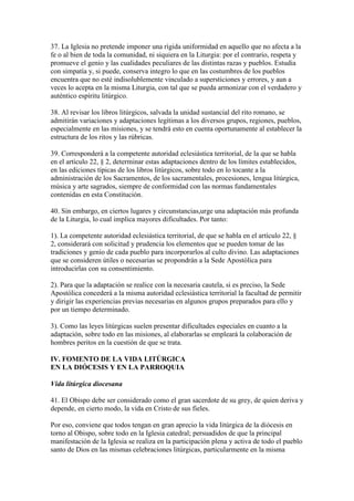 37. La Iglesia no pretende imponer una rígida uniformidad en aquello que no afecta a la
fe o al bien de toda la comunidad, ni siquiera en la Liturgia: por el contrario, respeta y
promueve el genio y las cualidades peculiares de las distintas razas y pueblos. Estudia
con simpatía y, si puede, conserva integro lo que en las costumbres de los pueblos
encuentra que no esté indisolublemente vinculado a supersticiones y errores, y aun a
veces lo acepta en la misma Liturgia, con tal que se pueda armonizar con el verdadero y
auténtico espíritu litúrgico.

38. Al revisar los libros litúrgicos, salvada la unidad sustancial del rito romano, se
admitirán variaciones y adaptaciones legítimas a los diversos grupos, regiones, pueblos,
especialmente en las misiones, y se tendrá esto en cuenta oportunamente al establecer la
estructura de los ritos y las rúbricas.

39. Corresponderá a la competente autoridad eclesiástica territorial, de la que se habla
en el artículo 22, § 2, determinar estas adaptaciones dentro de los límites establecidos,
en las ediciones típicas de los libros litúrgicos, sobre todo en lo tocante a la
administración de los Sacramentos, de los sacramentales, procesiones, lengua litúrgica,
música y arte sagrados, siempre de conformidad con las normas fundamentales
contenidas en esta Constitución.

40. Sin embargo, en ciertos lugares y circunstancias,urge una adaptación más profunda
de la Liturgia, lo cual implica mayores dificultades. Por tanto:

1). La competente autoridad eclesiástica territorial, de que se habla en el artículo 22, §
2, considerará con solicitud y prudencia los elementos que se pueden tomar de las
tradiciones y genio de cada pueblo para incorporarlos al culto divino. Las adaptaciones
que se consideren útiles o necesarias se propondrán a la Sede Apostólica para
introducirlas con su consentimiento.

2). Para que la adaptación se realice con la necesaria cautela, si es preciso, la Sede
Apostólica concederá a la misma autoridad eclesiástica territorial la facultad de permitir
y dirigir las experiencias previas necesarias en algunos grupos preparados para ello y
por un tiempo determinado.

3). Como las leyes litúrgicas suelen presentar dificultades especiales en cuanto a la
adaptación, sobre todo en las misiones, al elaborarlas se empleará la colaboración de
hombres peritos en la cuestión de que se trata.

IV. FOMENTO DE LA VIDA LITÚRGICA
EN LA DIÓCESIS Y EN LA PARROQUIA

Vida litúrgica diocesana

41. El Obispo debe ser considerado como el gran sacerdote de su grey, de quien deriva y
depende, en cierto modo, la vida en Cristo de sus fieles.

Por eso, conviene que todos tengan en gran aprecio la vida litúrgica de la diócesis en
torno al Obispo, sobre todo en la Iglesia catedral; persuadidos de que la principal
manifestación de la Iglesia se realiza en la participación plena y activa de todo el pueblo
santo de Dios en las mismas celebraciones litúrgicas, particularmente en la misma
 
