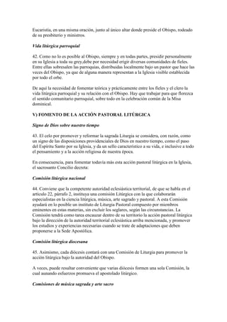 Eucaristía, en una misma oración, junto al único altar donde preside el Obispo, rodeado
de su presbiterio y ministros.

Vida litúrgica parroquial

42. Como no lo es posible al Obispo, siempre y en todas partes, presidir personalmente
en su Iglesia a toda su grey,debe por necesidad erigir diversas comunidades de fieles.
Entre ellas sobresalen las parroquias, distribuidas localmente bajo un pastor que hace las
veces del Obispo, ya que de alguna manera representan a la Iglesia visible establecida
por todo el orbe.

De aquí la necesidad de fomentar teórica y prácticamente entre los fieles y el clero la
vida litúrgica parroquial y su relación con el Obispo. Hay que trabajar para que florezca
el sentido comunitario parroquial, sobre todo en la celebración común de la Misa
dominical.

V) FOMENTO DE LA ACCIÓN PASTORAL LITÚRGICA

Signo de Dios sobre nuestro tiempo

43. El celo por promover y reformar la sagrada Liturgia se considera, con razón, como
un signo de las disposiciones providenciales de Dios en nuestro tiempo, como el paso
del Espíritu Santo por su Iglesia, y da un sello característico a su vida, e inclusive a todo
el pensamiento y a la acción religiosa de nuestra época.

En consecuencia, para fomentar todavía más esta acción pastoral litúrgica en la Iglesia,
el sacrosanto Concilio decreta:

Comisión litúrgica nacional

44. Conviene que la competente autoridad eclesiástica territorial, de que se habla en el
artículo 22, párrafo 2, instituya una comisión Litúrgica con la que colaborarán
especialistas en la ciencia litúrgica, música, arte sagrado y pastoral. A esta Comisión
ayudará en lo posible un instituto de Liturgia Pastoral compuesto por miembros
eminentes en estas materias, sin excluir los seglares, según las circunstancias. La
Comisión tendrá como tarea encauzar dentro de su territorio la acción pastoral litúrgica
bajo la dirección de la autoridad territorial eclesiástica arriba mencionada, y promover
los estudios y experiencias necesarias cuando se trate de adaptaciones que deben
proponerse a la Sede Apostólica.

Comisión litúrgica diocesana

45. Asimismo, cada diócesis contará con una Comisión de Liturgia para promover la
acción litúrgica bajo la autoridad del Obispo.

A veces, puede resultar conveniente que varias diócesis formen una sola Comisión, la
cual aunando esfuerzos promueva el apostolado litúrgico.

Comisiones de música sagrada y arte sacro
 