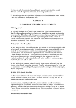 46. Además de la Comisión de Sagrada Liturgia se establecerán también en cada
diócesis, dentro de lo posible, comisiones de música y de arte sacro.

Es necesario que estas tres comisiones trabajen en estrecha colaboración, y aun muchas
veces convendrá que se fundan en una sola.

                                      CAPÍTULO II

               EL SACROSANTO MISTERIO DE LA EUCARISTÍA

Misterio pascual

47. Nuestro Salvador, en la Última Cena, la noche que le traicionaban, instituyó el
Sacrificio Eucarístico de su Cuerpo y Sangre, con lo cual iba a perpetuar por los siglos,
hasta su vuelta, el Sacrificio de la Cruz y a confiar a su Esposa, la Iglesia, el Memorial
de su Muerte y Resurrección: sacramento de piedad, signo de unidad, vínculo de
caridad, banquete pascual, en el cual se come a Cristo, el alma se llena de gracia y se
nos da una prenda de la gloria venidera.

Participación activa de los fieles

48. Por tanto, la Iglesia, con solícito cuidado, procura que los cristianos no asistan a este
misterio de fe como extraños y mudos espectadores, sino que comprendiéndolo bien a
través de los ritos y oraciones, participen conscientes, piadosa y activamente en la
acción sagrada, sean instruidos con la palabra de Dios, se fortalezcan en la mesa del
Cuerpo del Señor, den gracias a Dios, aprendan a ofrecerse a sí mismos al ofrecer la
hostia inmaculada no sólo por manos del sacerdote, sino juntamente con él, se
perfeccionen día a día por Cristo mediador en la unión con Dios y entre sí, para que,
finalmente, Dios sea todo en todos.

49. Por consiguiente, para que el sacrificio de la Misa, aun por la forma de los ritos
alcance plena eficacia pastoral, el sacrosanto Concilio, teniendo en cuanta las Misas que
se celebran con asistencia del pueblo, especialmente los domingos y fiestas de precepto,
decreta lo siguiente:

Revisión del Ordinario de la Misa

50. Revísese el ordinario de la misa, de modo que se manifieste con mayor claridad el
sentido propio de cada una de las partes y su mutua conexión y se haga más fácil la
piadosa y activa participación de los fieles.

En consecuencia, simplifíquense los ritos, conservando con cuidado la sustancia;
suprímanse aquellas cosas menos útiles que, con el correr del tiempo, se han duplicado
o añadido; restablézcanse, en cambio, de acuerdo con la primitiva norma de los Santos
Padres, algunas cosas que han desaparecido con el tiempo, según se estime conveniente
o necesario.

Mayor riqueza bíblica en el misal
 