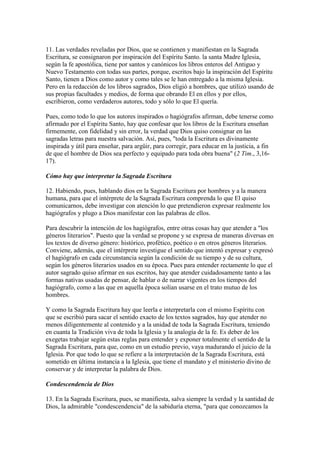 11. Las verdades reveladas por Dios, que se contienen y manifiestan en la Sagrada
Escritura, se consignaron por inspiración del Espíritu Santo. la santa Madre Iglesia,
según la fe apostólica, tiene por santos y canónicos los libros enteros del Antiguo y
Nuevo Testamento con todas sus partes, porque, escritos bajo la inspiración del Espíritu
Santo, tienen a Dios como autor y como tales se le han entregado a la misma Iglesia.
Pero en la redacción de los libros sagrados, Dios eligió a hombres, que utilizó usando de
sus propias facultades y medios, de forma que obrando El en ellos y por ellos,
escribieron, como verdaderos autores, todo y sólo lo que El quería.

Pues, como todo lo que los autores inspirados o hagiógrafos afirman, debe tenerse como
afirmado por el Espíritu Santo, hay que confesar que los libros de la Escritura enseñan
firmemente, con fidelidad y sin error, la verdad que Dios quiso consignar en las
sagradas letras para nuestra salvación. Así, pues, "toda la Escritura es divinamente
inspirada y útil para enseñar, para argüir, para corregir, para educar en la justicia, a fin
de que el hombre de Dios sea perfecto y equipado para toda obra buena" (2 Tim., 3,16-
17).

Cómo hay que interpretar la Sagrada Escritura

12. Habiendo, pues, hablando dios en la Sagrada Escritura por hombres y a la manera
humana, para que el intérprete de la Sagrada Escritura comprenda lo que El quiso
comunicarnos, debe investigar con atención lo que pretendieron expresar realmente los
hagiógrafos y plugo a Dios manifestar con las palabras de ellos.

Para descubrir la intención de los hagiógrafos, entre otras cosas hay que atender a "los
géneros literarios". Puesto que la verdad se propone y se expresa de maneras diversas en
los textos de diverso género: histórico, profético, poético o en otros géneros literarios.
Conviene, además, que el intérprete investigue el sentido que intentó expresar y expresó
el hagiógrafo en cada circunstancia según la condición de su tiempo y de su cultura,
según los géneros literarios usados en su época. Pues para entender rectamente lo que el
autor sagrado quiso afirmar en sus escritos, hay que atender cuidadosamente tanto a las
formas nativas usadas de pensar, de hablar o de narrar vigentes en los tiempos del
hagiógrafo, como a las que en aquella época solían usarse en el trato mutuo de los
hombres.

Y como la Sagrada Escritura hay que leerla e interpretarla con el mismo Espíritu con
que se escribió para sacar el sentido exacto de los textos sagrados, hay que atender no
menos diligentemente al contenido y a la unidad de toda la Sagrada Escritura, teniendo
en cuanta la Tradición viva de toda la Iglesia y la analogía de la fe. Es deber de los
exegetas trabajar según estas reglas para entender y exponer totalmente el sentido de la
Sagrada Escritura, para que, como en un estudio previo, vaya madurando el juicio de la
Iglesia. Por que todo lo que se refiere a la interpretación de la Sagrada Escritura, está
sometido en última instancia a la Iglesia, que tiene el mandato y el ministerio divino de
conservar y de interpretar la palabra de Dios.

Condescendencia de Dios

13. En la Sagrada Escritura, pues, se manifiesta, salva siempre la verdad y la santidad de
Dios, la admirable "condescendencia" de la sabiduría eterna, "para que conozcamos la
 