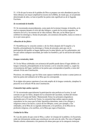 51. A fin de que la mesa de la palabra de Dios se prepare con más abundancia para los
fieles ábranse con mayor amplitud los tesoros de la Biblia, de modo que, en un período
determinado de años, se lean al pueblo las partes más significativas de la Sagrada
Escritura.

Se recomienda la homilía

52. Se recomienda encarecidamente, como parte de la misma Liturgia, la homilía, en la
cual se exponen durante el ciclo del año litúrgico, a partir de los textos sagrados, los
misterios de la fe y las normas de la vida cristiana. Más aún, en las Misas que se
celebran los domingos y fiestas de precepto, con asistencia del pueblo, nunca se omita si
no es por causa grave.

«Oración de los fieles»

53. Restablézcase la «oración común» o de los fieles después del Evangelio y la
homilía, principalmente los domingos y fiestas de precepto, para que con la
participación del pueblo se hagan súplicas por la santa Iglesia, por los gobernantes, por
los que sufren cualquier necesidad, por todos los hombres y por la salvación del mundo
entero.

Lengua vernácula y latín

54. En las Misas celebradas con asistencia del pueblo puede darse el lugar debido a la
lengua vernácula, principalmente en las lecturas y en la «oración común» y, según las
circunstancias del lugar, también en las partes que corresponden al pueblo, a tenor del
artículo 36 de esta Constitución.

Procúrese, sin embargo, que los fieles sean capaces también de recitar o cantar juntos en
latín las partes del ordinario de la Misa que les corresponde.

Si en algún sitio parece oportuno el uso más amplio de la lengua vernácula, cúmplase lo
prescrito en el artículo 40 de esta Constitución.

Comunión bajo ambas especies

55. Se recomienda especialmente la participación más perfecta en la misa, la cual
consiste en que los fieles, después de la comunión del sacerdote, reciban del mismo
sacrificio el Cuerpo del Señor. Manteniendo firmes los principios dogmáticos
declarados por el Concilio de Trento, la comunión bajo ambas especies puede
concederse en los casos que la Sede Apostólica determine, tanto a los clérigos y
religiosos como a los laicos, a juicio de los Obispos, como, por ejemplo, a los
ordenados, en la Misa de su sagrada ordenación; a los profesos, en la Misa de su
profesión religiosa; a los neófitos, en la Misa que sigue al bautismo.

Unidad de la Misa

56. Las dos partes de que costa la Misa, a saber: la Liturgia de la palabra y la Eucaristía,
están tan íntimamente unidas que constituyen un solo acto de culto. Por esto el Sagrado
Sínodo exhorta vehemente a los pastores de almas para que en la catequesis instruyan
 