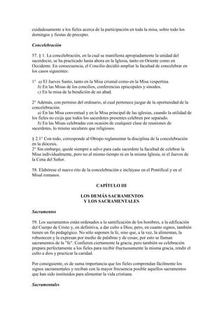 cuidadosamente a los fieles acerca de la participación en toda la misa, sobre todo los
domingos y fiestas de precepto.

Concelebración

57. § 1. La concelebración, en la cual se manifiesta apropiadamente la unidad del
sacerdocio, se ha practicado hasta ahora en la Iglesia, tanto en Oriente como en
Occidente. En consecuencia, el Concilio decidió ampliar la facultad de concelebrar en
los casos siguientes:

1° a) El Jueves Santo, tanto en la Misa crismal como en la Misa vespertina.
   b) En las Misas de los concilios, conferencias episcopales y sínodos.
   c) En la misa de la bendición de un abad.

2° Además, con permiso del ordinario, al cual pertenece juzgar de la oportunidad de la
concelebración.
   a) En las Misa conventual y en la Misa principal de las iglesias, cuando la utilidad de
los fieles no exija que todos los sacerdotes presentes celebren por separado.
   b) En las Misas celebradas con ocasión de cualquier clase de reuniones de
sacerdotes, lo mismo seculares que religiosos.

§ 2.1° Con todo, corresponde al Obispo reglamentar la disciplina de la concelebración
en la diócesis.
2° Sin embargo, quede siempre a salvo para cada sacerdote la facultad de celebrar la
Misa individualmente, pero no al mismo tiempo ni en la misma Iglesia, ni el Jueves de
la Cena del Señor.

58. Elabórese el nuevo rito de la concelebración e inclúyase en el Pontifical y en el
Misal romanos.

                                    CAPÍTULO III

                           LOS DEMÁS SACRAMENTOS
                            Y LOS SACRAMENTALES

Sacramentos

59. Los sacramentos están ordenados a la santificación de los hombres, a la edificación
del Cuerpo de Cristo y, en definitiva, a dar culto a Dios; pero, en cuanto signos, también
tienen un fin pedagógico. No sólo suponen la fe, sino que, a la vez, la alimentan, la
robustecen y la expresan por medio de palabras y de cosas; por esto se llaman
sacramentos de la "fe". Confieren ciertamente la gracia, pero también su celebración
prepara perfectamente a los fieles para recibir fructuosamente la misma gracia, rendir el
culto a dios y practicar la caridad.

Por consiguiente, es de suma importancia que los fieles comprendan fácilmente los
signos sacramentales y reciban con la mayor frecuencia posible aquellos sacramentos
que han sido instituidos para alimentar la vida cristiana.

Sacramentales
 