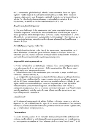 60. La santa madre Iglesia instituyó, además, los sacramentales. Estos son signos
sagrados creados según el modelo de los sacramentos, por medio de los cuales se
expresan efectos, sobre todo de carácter espiritual, obtenidos por la intercesión de la
Iglesia. Por ellos, los hombres se disponen a recibir el efecto principal de los
sacramentos y se santifican las diversas circunstancias de la vida.

Relación con el misterio pascual

61. Por tanto, la Liturgia de los sacramentos y de los sacramentales hace que, en los
fieles bien dispuestos, casi todos los actos de la vida sean santificados por la gracia
divina que emana del misterio pascual de la Pasión, Muerte y Resurrección de Cristo,
del cual todos los sacramentos y sacramentales reciben su poder, y hace también que el
uso honesto de las cosas materiales pueda ordenarse a la santificación del hombre y
alabanza de Dios.

Necesidad de una reforma en los ritos

62. Habiéndos e introducido en los ritos de los sacramentos y sacramentales, con el
correr del tiempo, ciertas cosas que actualmente oscurecen de alguna manera su
naturaleza y su fin, y siendo necesarios acomodar otras a las necesidades presentes, el
sacrosanto Concilio determina los siguiente para su revisión:

Mayor cabida a la lengua vernácula

63. Como ciertamente el uso de la lengua vernácula puede ser muy útil para el pueblo
en la administración de los sacramentos y de los sacramentales, debe dársele mayor
cabida, conforme a las normas siguientes:
a) En la administración de los sacramentos y sacramentales se puede usar la lengua
vernácula a tenor del artículo 36.
b) Las competentes autoridades eclesiásticas territoriales, de que se habla en el artículo
22, párrafo 2, de esta Constitución, preparen cuanto antes, de acuerdo con la nueva
edición del Ritual romano, rituales particulares acomodados a las necesidades de cada
región; también en cuanto a la lengua y una vez aceptados por la Sede Apostólica,
empléense en las correspondientes regiones. En la redacción de estos rituales o
particulares colecciones de ritos no se omitan las instrucciones que, en el Ritual romano,
preceden a cada rito, tanto las pastorales y de rúbrica como las que encierran una
especial importancia comunitaria.

Catecumenado

64. Restáurese el catecumenado de adultos dividido en distintas etapas, cuya práctica
dependerá del juicio del ordinario del lugar; de esa manera, el tiempo del catecumenado,
establecido para la conveniente instrucción, podrá ser santificado con los sagrados ritos,
que se celebrarán en tiempos sucesivos.

En las misiones

65. En las misiones, además de los elementos de iniciación contenidos en la tradición
cristiana, pueden admitirse también aquellos que se encuentran en uso en cada pueblo,
en cuanto puedan acomodarse al rito cristiano según la norma de los artículos 37 al 40
 