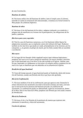 de esta Constitución.

Bautismo de adultos

66. Revísense ambos ritos del bautismo de adultos, tanto el simple como el solemne,
teniendo en cuanta la restauración del catecumenado, e insértese en el misal romano la
Misa propia «In collatione baptismi».

Bautismo de niños

67. Revísese el rito del bautismo de los niños y adáptese realmente a su condición, y
póngase más de manifiesto en el mismo rito la participación y las obligaciones de los
padres y padrinos.

Rito breve para casos especiales

68. Para los casos de bautismos numerosos, en el rito bautismal, deben figurar las
adaptaciones necesarias, que se emplearán a juicio del ordinario del lugar. Redáctese
también un rito más breve que pueda ser usado, principalmente en las misiones, por los
catequistas, y, en general, en peligro de muerte, por los fieles cuando falta un sacerdote
o un diácono.

Rito nuevo

69. En lugar del rito llamado «Ordo supplendi omissa super infantem baptizatum»,
prepárese otro nuevo en el cual se ponga de manifiesto con mayor claridad y precisión
que el niño bautizado con el rito breve ya ha sido recibido en la Iglesia. Además, para
los que, bautizados ya válidamente se convierten a la religión católica, prepárese un rito
nuevo en el que se manifieste que son admitidos en la comunión de la Iglesia.

Bendición del agua bautismal

70. Fuera del tiempo pascual, el agua bautismal puede ser bendecida, dentro del mismo
rito del bautismo, usando una fórmula más breve que haya sido aprobada.

Rito de la Confirmación

71. Revísese también el rito de la confirmación, para que aparezca más claramente la
íntima relación de este sacramento con toda la iniciación cristiana; por tanto, conviene
que la renovación de las promesas del bautismo preceda a la celebración del
sacramento. La confirmación puede ser administrada, según las circunstancias, dentro
de la Misa. Para el rito fuera de la Misa, prepárese una fórmula que será usada a manera
de introducción.

Rito de la Penitencia

72. Revísese el rito y las fórmulas de la penitencia de manera que expresen más
claramente la naturaleza y efecto del sacramento.

Unción de enfermos
 