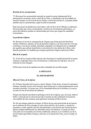 Revisión de los sacramentales

79. Revísense los sacramentales teniendo en cuanta la norma fundamental de la
participación consciente, activa y fácil de los fieles, y atendiendo a las necesidades de
nuestros tiempos. En la revisión de los rituales, a tenor del artículo 63, se pueden añadir
también nuevos sacramentales, según lo pida la necesidad.

Sean muy pocas las bendiciones reservadas y sólo en favor de los Obispos u ordinarios.
Provéase para que ciertos sacramentales, al menos en circunstancias particulares, y a
juicio del ordinario, puedan ser administrados por laicos que tengan las cualidades
convenientes.

La profesión religiosa

80. Revísese el rito de la consagración de Vírgenes que forma parte del Pontifical
romano. Redáctese, además, un rito de profesión religiosa y de renovación de votos que
contribuya a una mayor unidad, sobriedad y dignidad, con obligación de ser adoptado
por aquellos que realizan la profesión o renovación de votos dentro de la Misa, salvo
derecho particular. Es laudable que se haga la profesión religiosa dentro de la Misa.

Rito de la exequias

81. El rito de las exequias debe expresar más claramente el sentido pascual de la muerte
cristiana y responder mejor a las circunstancias y tradiciones de cada país, aun en lo
referente al color litúrgico.

82.Revísese el rito de la sepultura de niños, dotándolo de una Misa propia.

                                    CAPÍTULO IV

                                 EL OFICIO DIVINO

Obra de Cristo y de la Iglesia

83. El Sumo Sacerdote de la nueva y eterna Alianza, Cristo Jesús, al tomar la naturaleza
humana, introdujo en este exilio terrestre aquel himno que se canta perpetuamente en las
moradas celestiales. El mismo une a Sí la comunidad entera de los hombres y la asocia
al canto de este divino himno de alabanza.

Porque esta función sacerdotal se prolonga a través de su Iglesia, que, sin cesar, alaba al
Señor e intercede por la salvación de todo el mundo no sólo celebrando la Eucaristía,
sino también de otras maneras, principalmente recitando el Oficio divino.

84. Por una antigua tradición cristiana, el Oficio divino está estructurado de tal manera
que la alabanza de Dios consagra el curso entero del día y de la noche, y cuando los
sacerdotes y todos aquellos que han sido destinados a esta función por institución de la
Iglesia cumplen debidamente ese admirable cántico de alabanza, o cuando los fieles
oran junto con el sacerdote en la forma establecida, entonces es en verdad la voz de la
misma Esposa que habla al Esposo; más aún, es la oración de Cristo, con su Cuerpo, al
Padre.
 