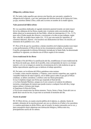 Obligación y altísimo honor

85. Por tanto, todos aquellos que ejercen esta función, por una parte, cumplen la
obligación de la Iglesia, y por otra, participan del altísimo honor de la Esposa de Cristo,
ya que, mientras alaban a Dios, están ante su trono en nombre de la madre Iglesia.

Valor pastoral del Oficio divino

86. Los sacerdotes dedicados al sagrado ministerio pastoral rezarán con tanto mayor
fervor las alabanzas de las Horas cuando más vivamente estén convencidos de que
deben observar la amonestación de San Pablo: «Orad sin interrupción» (1 Tes., 5,17);
pues sólo el Señor puede dar eficacia y crecimiento a la obra en que trabajan, según
dijo: «Sin Mí, no podéis hacer nada» (Jn., 15,5); por esta razón los Apóstoles, al
constituir diáconos, dijeron: «Así nosotros nos dedicaremos de lleno a la oración y al
ministerio de la palabra» (Act., 6,4).

87. Pero al fin de que los sacerdotes y demás miembros de la Iglesia puedan rezar mejor
y más perfectamente el Oficio divino en las circunstancias actuales, el sacrosanto
Concilio, prosiguiendo la reforma felizmente iniciada por la Santa Sede, ha determinado
establecer lo siguiente, en relación con el Oficio según el rito romano:

Curso tradicional de las Horas

88. Siendo el fin del Oficio la santificación del día, restablézcase el curso tradicional de
las Horas de modo que, dentro de lo posible, éstas correspondan de nuevo a su tiempo
natural y a la vez se tengan en cuenta las circunstancias de la vida moderna en que se
hallan especialmente aquellos que se dedican al trabajo apostólico.

89. Por tanto, en la reforma del Oficio guárdense estas normas:
a) Laudes, como oración matutina, y Vísperas, como oración verpertina, que, según la
venerable tradición de toda la Iglesia, son el doble quicio sobre el que gira el Oficio
cotidiano, se deben considerar y celebrar como las Horas principales.
b) Las Completas tengan una forma que responda al final del día.
c) La hora llamada Maitines, aunque en el coro conserve el carácter de alabanza
nocturna, compóngase de manera que pueda rezarse a cualquier hora del día y tenga
menos salmos y lecturas más largas.
d) Suprímase la Hora de Prima.
e) En el coro consérvense las Horas menores, Tercia, Sexta y Nona. Fuera del coro se
puede decir una de las tres, la que más se acomode al momento del día.

Fuente de piedad

90. El Oficio divino, en cuanto oración pública de la Iglesia, es, además, fuente de
piedad y alimento de la oración personal. por eso se exhorta en el Señor a los sacerdotes
y a cuantos participan en dicho Oficio, que al rezarlo, la mente concuerde con la voz, y
para conseguirlo mejor adquieran una instrucción litúrgica y bíblica más rica,
principalmente acerca de los salmos.
 
