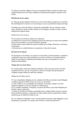 Al realizar la reforma, adáptese el tesoro venerable del Oficio romano de manera que
puedan disfrutar de él con mayor amplitud y facilidad todos aquellos a quienes se les
confía.

Distribución de los salmos

91. Para que pueda realmente observarse el curso de las Horas, propuesto en el artículo
89, distribúyanse los salmos no es una semana, sino en un período de tiempo más largo.

El trabajo de revisión del Salterio, felizmente emprendido, llévese a término cuanto
antes, teniendo en cuenta el latín cristiano, el uso litúrgico, incluido el canto, y toda la
tradición de la Iglesia latina.

Ordenación de las lecturas

92. En cuanto a las lecturas, obsérvese lo siguiente:
a) Ordénense las lecturas de la Sagrada Escritura de modo que los tesoros de la palabra
divina sean accesibles, con mayor facilidad y plenitud.
b) Estén mejor seleccionadas las lecturas tomadas de los Padres, Doctores y Escritores
eclesiásticos.
c) Devúelvase su verdad histórica a las pasiones o vidas de los santos.

Revisión de los himnos

93. Restitúyase a los himnos, en cuento sea conveniente, la forma primitiva, quitando o
cambiando lo que tiene sabor mitológico o es menos conforme a la piedad cristiana.
Según la conveniencia, introdúzcanse también otros que se encuentran en el rico
repertorio himnológico.

Tiempo del rezo de las Horas

94. Ayuda mucho, tanto para santificar realmente el día como para recitar con fruto
espiritual las Horas, que en su recitación se observe el tiempo más aproximado al
verdadero tiempo natural de cada Hora canónica.

Obligación del Oficio divino

95. Las comunidades obligadas al coro, además de la Misa conventual, están obligadas
a celebrar cada día el Oficio divino en el coro, en esta forma:
a) Todo el Oficio, las comunidades de canónigos, de monjes y monjas y de otros
regulares obligados al coro por derecho o constituciones.
b) Los cabildos catedrales o colegiales, las partes del Oficio a que están obligados por
derecho común o particular.
c) Todos los miembros de dichas comunidades que o tengan órdenes mayores o hayan
hecho profesión solemne, exceptuados los legos, deben recitar en particular las Horas
canónicas que no hubieren rezado en coro.

96. Los clérigos no obligados a coro, si tienen órdenes mayores, están obligados a rezar
diariamente, en privado o en común, todo el Oficio, a tenor del artículo 89.
 