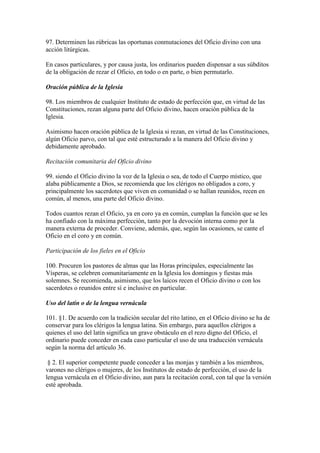 97. Determinen las rúbricas las oportunas conmutaciones del Oficio divino con una
acción litúrgicas.

En casos particulares, y por causa justa, los ordinarios pueden dispensar a sus súbditos
de la obligación de rezar el Oficio, en todo o en parte, o bien permutarlo.

Oración pública de la Iglesia

98. Los miembros de cualquier Instituto de estado de perfección que, en virtud de las
Constituciones, rezan alguna parte del Oficio divino, hacen oración pública de la
Iglesia.

Asimismo hacen oración pública de la Iglesia si rezan, en virtud de las Constituciones,
algún Oficio parvo, con tal que esté estructurado a la manera del Oficio divino y
debidamente aprobado.

Recitación comunitaria del Oficio divino

99. siendo el Oficio divino la voz de la Iglesia o sea, de todo el Cuerpo místico, que
alaba públicamente a Dios, se recomienda que los clérigos no obligados a coro, y
principalmente los sacerdotes que viven en comunidad o se hallan reunidos, recen en
común, al menos, una parte del Oficio divino.

Todos cuantos rezan el Oficio, ya en coro ya en común, cumplan la función que se les
ha confiado con la máxima perfección, tanto por la devoción interna como por la
manera externa de proceder. Conviene, además, que, según las ocasiones, se cante el
Oficio en el coro y en común.

Participación de los fieles en el Oficio

100. Procuren los pastores de almas que las Horas principales, especialmente las
Vísperas, se celebren comunitariamente en la Iglesia los domingos y fiestas más
solemnes. Se recomienda, asimismo, que los laicos recen el Oficio divino o con los
sacerdotes o reunidos entre sí e inclusive en particular.

Uso del latín o de la lengua vernácula

101. §1. De acuerdo con la tradición secular del rito latino, en el Oficio divino se ha de
conservar para los clérigos la lengua latina. Sin embargo, para aquellos clérigos a
quienes el uso del latín significa un grave obstáculo en el rezo digno del Oficio, el
ordinario puede conceder en cada caso particular el uso de una traducción vernácula
según la norma del artículo 36.

 § 2. El superior competente puede conceder a las monjas y también a los miembros,
varones no clérigos o mujeres, de los Institutos de estado de perfección, el uso de la
lengua vernácula en el Oficio divino, aun para la recitación coral, con tal que la versión
esté aprobada.
 