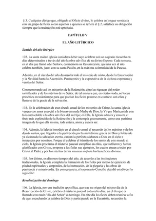 § 3. Cualquier clérigo que, obligado al Oficio divino, lo celebra en lengua vernácula
con un grupo de fieles o con aquellos a quienes se refiere el § 2, satisface su obligación
siempre que la traducción esté aprobada.

                                     CAPÍTULO V

                                EL AÑO LITÚRGICO

Sentido del año litúrgico

102. La santa madre Iglesia considera deber suyo celebrar con un sagrado recuerdo en
días determinados a través del año la obra salvífica de su divino Esposo. Cada semana,
en el día que llamó «del Señor», conmemora su Resurrección, que una vez al año
celebra también, junto con su santa Pasión, en la máxima solemnidad de la Pascua.

Además, en el círculo del año desarrolla todo el misterio de cristo, desde la Encarnación
y la Navidad hasta la Ascensión, Pentecostés y la expectativa de la dichosa esperanza y
venida del Señor.

Conmemorando así los misterios de la Redención, abre las riquezas del poder
santificador y de los méritos de su Señor, de tal manera que, en cierto modo, se hacen
presentes en todotiempo para que puedan los fieles ponerse en contacto con ellos y
llenarse de la gracia de la salvación.

103. En la celebración de este círculo anual de los misterios de Cristo, la santa Iglesia
venera con amor especial a la bienaventurada Madre de Dios, la Virgen María,unida con
lazo indisoluble a la obra salvífica del su Hijo; en Ella, la Iglesia admira y ensalza el
fruto más espléndido de la Redención y la contempla gozosamente, como una purísima
imagen de lo que ella misma, toda entera, ansía y espera ser.

104. Además, la Iglesia introdujo en el círculo anual el recuerdo de los mártires y de los
demás santos, que llegados a la perfección por la multiforme gracia de Dios y habiendo
ya alcanzado la salvación eterna, cantan la perfecta alabanza a Dios en el cielo e
interceden por nosotros. Porque al celebrar el tránsito de los santos de este mundo al
cielo, la Iglesia proclama el misterio pascual cumplido en ellos, que sufrieron y fueron
glorificados con Cristo, propone a los fieles sus ejemplos, los cuales atraen a todos por
Cristo al Padre y por los méritos de los mismos implora los beneficios divinos.

105. Por último, en diversos tiempos del año, de acuerdo a las instituciones
tradicionales, la Iglesia completa la formación de los fieles por medio de ejercicios de
piedad espirituales y corporales, de la instrucción, de la plegaria y las obras de
penitencia y misericordia. En consecuencia, el sacrosanto Concilio decidió establecer lo
siguiente:

Revalorización del domingo

106. La Iglesia, por una tradición apostólica, que trae su origen del mismo día de la
Resurrección de Cristo, celebra el misterio pascual cada ocho días, en el día que es
llamado con razón "día del Señor" o domingo. En este día los fieles deben reunirse a fin
de que, escuchando la palabra de Dios y participando en la Eucaristía, recuerden la
 