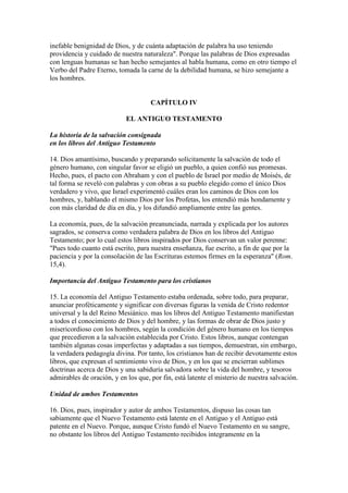 inefable benignidad de Dios, y de cuánta adaptación de palabra ha uso teniendo
providencia y cuidado de nuestra naturaleza". Porque las palabras de Dios expresadas
con lenguas humanas se han hecho semejantes al habla humana, como en otro tiempo el
Verbo del Padre Eterno, tomada la carne de la debilidad humana, se hizo semejante a
los hombres.


                                     CAPÍTULO IV

                            EL ANTIGUO TESTAMENTO

La historia de la salvación consignada
en los libros del Antiguo Testamento

14. Dios amantísimo, buscando y preparando solícitamente la salvación de todo el
género humano, con singular favor se eligió un pueblo, a quien confió sus promesas.
Hecho, pues, el pacto con Abraham y con el pueblo de Israel por medio de Moisés, de
tal forma se reveló con palabras y con obras a su pueblo elegido como el único Dios
verdadero y vivo, que Israel experimentó cuáles eran los caminos de Dios con los
hombres, y, hablando el mismo Dios por los Profetas, los entendió más hondamente y
con más claridad de día en día, y los difundió ampliamente entre las gentes.

La economía, pues, de la salvación preanunciada, narrada y explicada por los autores
sagrados, se conserva como verdadera palabra de Dios en los libros del Antiguo
Testamento; por lo cual estos libros inspirados por Dios conservan un valor perenne:
"Pues todo cuanto está escrito, para nuestra enseñanza, fue escrito, a fin de que por la
paciencia y por la consolación de las Escrituras estemos firmes en la esperanza" (Rom.
15,4).

Importancia del Antiguo Testamento para los cristianos

15. La economía del Antiguo Testamento estaba ordenada, sobre todo, para preparar,
anunciar proféticamente y significar con diversas figuras la venida de Cristo redentor
universal y la del Reino Mesiánico. mas los libros del Antiguo Testamento manifiestan
a todos el conocimiento de Dios y del hombre, y las formas de obrar de Dios justo y
misericordioso con los hombres, según la condición del género humano en los tiempos
que precedieron a la salvación establecida por Cristo. Estos libros, aunque contengan
también algunas cosas imperfectas y adaptadas a sus tiempos, demuestran, sin embargo,
la verdadera pedagogía divina. Por tanto, los cristianos han de recibir devotamente estos
libros, que expresan el sentimiento vivo de Dios, y en los que se encierran sublimes
doctrinas acerca de Dios y una sabiduría salvadora sobre la vida del hombre, y tesoros
admirables de oración, y en los que, por fin, está latente el misterio de nuestra salvación.

Unidad de ambos Testamentos

16. Dios, pues, inspirador y autor de ambos Testamentos, dispuso las cosas tan
sabiamente que el Nuevo Testamento está latente en el Antiguo y el Antiguo está
patente en el Nuevo. Porque, aunque Cristo fundó el Nuevo Testamento en su sangre,
no obstante los libros del Antiguo Testamento recibidos íntegramente en la
 