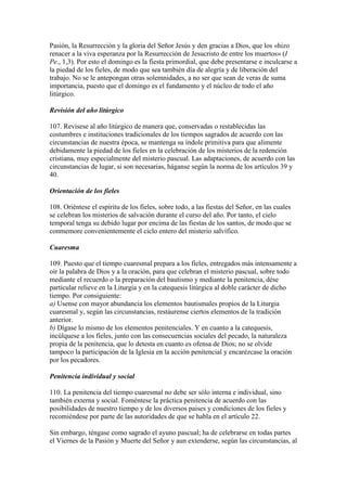 Pasión, la Resurrección y la gloria del Señor Jesús y den gracias a Dios, que los «hizo
renacer a la viva esperanza por la Resurrección de Jesucristo de entre los muertos» (I
Pe., 1,3). Por esto el domingo es la fiesta primordial, que debe presentarse e inculcarse a
la piedad de los fieles, de modo que sea también día de alegría y de liberación del
trabajo. No se le antepongan otras solemnidades, a no ser que sean de veras de suma
importancia, puesto que el domingo es el fundamento y el núcleo de todo el año
litúrgico.

Revisión del año litúrgico

107. Revísese al año litúrgico de manera que, conservadas o restablecidas las
costumbres e instituciones tradicionales de los tiempos sagrados de acuerdo con las
circunstancias de nuestra época, se mantenga su índole primitiva para que alimente
debidamente la piedad de los fieles en la celebración de los misterios de la redención
cristiana, muy especialmente del misterio pascual. Las adaptaciones, de acuerdo con las
circunstancias de lugar, si son necesarias, háganse según la norma de los artículos 39 y
40.

Orientación de los fieles

108. Oriéntese el espíritu de los fieles, sobre todo, a las fiestas del Señor, en las cuales
se celebran los misterios de salvación durante el curso del año. Por tanto, el cielo
temporal tenga su debido lugar por encima de las fiestas de los santos, de modo que se
conmemore convenientemente el ciclo entero del misterio salvífico.

Cuaresma

109. Puesto que el tiempo cuaresmal prepara a los fieles, entregados más intensamente a
oír la palabra de Dios y a la oración, para que celebran el misterio pascual, sobre todo
mediante el recuerdo o la preparación del bautismo y mediante la penitencia, dése
particular relieve en la Liturgia y en la catequesis litúrgica al doble carácter de dicho
tiempo. Por consiguiente:
a) Usense con mayor abundancia los elementos bautismales propios de la Liturgia
cuaresmal y, según las circunstancias, restáurense ciertos elementos de la tradición
anterior.
b) Dígase lo mismo de los elementos penitenciales. Y en cuanto a la catequesis,
incúlquese a los fieles, junto con las consecuencias sociales del pecado, la naturaleza
propia de la penitencia, que lo detesta en cuanto es ofensa de Dios; no se olvide
tampoco la participación de la Iglesia en la acción penitencial y encarézcase la oración
por los pecadores.

Penitencia individual y social

110. La penitencia del tiempo cuaresmal no debe ser sólo interna e individual, sino
también externa y social. Foméntese la práctica penitencia de acuerdo con las
posibilidades de nuestro tiempo y de los diversos paises y condiciones de los fieles y
recomiéndese por parte de las autoridades de que se habla en el artículo 22.

Sin embargo, téngase como sagrado el ayuno pascual; ha de celebrarse en todas partes
el Viernes de la Pasión y Muerte del Señor y aun extenderse, según las circunstancias, al
 