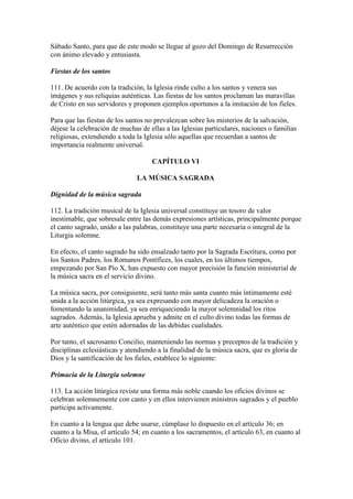 Sábado Santo, para que de este modo se llegue al gozo del Domingo de Resurrección
con ánimo elevado y entusiasta.

Fiestas de los santos

111. De acuerdo con la tradición, la Iglesia rinde culto a los santos y venera sus
imágenes y sus reliquias auténticas. Las fiestas de los santos proclaman las maravillas
de Cristo en sus servidores y proponen ejemplos oportunos a la imitación de los fieles.

Para que las fiestas de los santos no prevalezcan sobre los misterios de la salvación,
déjese la celebración de muchas de ellas a las Iglesias particulares, naciones o familias
religiosas, extendiendo a toda la Iglesia sólo aquellas que recuerdan a santos de
importancia realmente universal.

                                    CAPÍTULO VI

                               LA MÚSICA SAGRADA

Dignidad de la música sagrada

112. La tradición musical de la Iglesia universal constituye un tesoro de valor
inestimable, que sobresale entre las demás expresiones artísticas, principalmente porque
el canto sagrado, unido a las palabras, constituye una parte necesaria o integral de la
Liturgia solemne.

En efecto, el canto sagrado ha sido ensalzado tanto por la Sagrada Escritura, como por
los Santos Padres, los Romanos Pontífices, los cuales, en los últimos tiempos,
empezando por San Pío X, han expuesto con mayor precisión la función ministerial de
la música sacra en el servicio divino.

La música sacra, por consiguiente, será tanto más santa cuanto más íntimamente esté
unida a la acción litúrgica, ya sea expresando con mayor delicadeza la oración o
fomentando la unanimidad, ya sea enriqueciendo la mayor solemnidad los ritos
sagrados. Además, la Iglesia aprueba y admite en el culto divino todas las formas de
arte auténtico que estén adornadas de las debidas cualidades.

Por tanto, el sacrosanto Concilio, manteniendo las normas y preceptos de la tradición y
disciplinas eclesiásticas y atendiendo a la finalidad de la música sacra, que es gloria de
Dios y la santificación de los fieles, establece lo siguiente:

Primacía de la Liturgia solemne

113. La acción litúrgica reviste una forma más noble cuando los oficios divinos se
celebran solemnemente con canto y en ellos intervienen ministros sagrados y el pueblo
participa activamente.

En cuanto a la lengua que debe usarse, cúmplase lo dispuesto en el artículo 36; en
cuanto a la Misa, el artículo 54; en cuanto a los sacramentos, el artículo 63, en cuanto al
Oficio divino, el artículo 101.
 