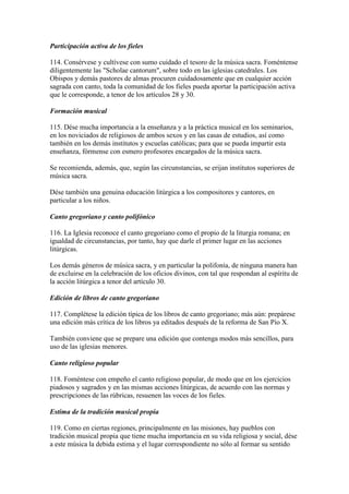 Participación activa de los fieles

114. Consérvese y cultívese con sumo cuidado el tesoro de la música sacra. Foméntense
diligentemente las "Scholae cantorum", sobre todo en las iglesias catedrales. Los
Obispos y demás pastores de almas procuren cuidadosamente que en cualquier acción
sagrada con canto, toda la comunidad de los fieles pueda aportar la participación activa
que le corresponde, a tenor de los artículos 28 y 30.

Formación musical

115. Dése mucha importancia a la enseñanza y a la práctica musical en los seminarios,
en los noviciados de religiosos de ambos sexos y en las casas de estudios, así como
también en los demás institutos y escuelas católicas; para que se pueda impartir esta
enseñanza, fórmense con esmero profesores encargados de la música sacra.

Se recomienda, además, que, según las circunstancias, se erijan institutos superiores de
música sacra.

Dése también una genuina educación litúrgica a los compositores y cantores, en
particular a los niños.

Canto gregoriano y canto polifónico

116. La Iglesia reconoce el canto gregoriano como el propio de la liturgia romana; en
igualdad de circunstancias, por tanto, hay que darle el primer lugar en las acciones
litúrgicas.

Los demás géneros de música sacra, y en particular la polifonía, de ninguna manera han
de excluirse en la celebración de los oficios divinos, con tal que respondan al espíritu de
la acción litúrgica a tenor del artículo 30.

Edición de libros de canto gregoriano

117. Complétese la edición típica de los libros de canto gregoriano; más aún: prepárese
una edición más crítica de los libros ya editados después de la reforma de San Pío X.

También conviene que se prepare una edición que contenga modos más sencillos, para
uso de las iglesias menores.

Canto religioso popular

118. Foméntese con empeño el canto religioso popular, de modo que en los ejercicios
piadosos y sagrados y en las mismas acciones litúrgicas, de acuerdo con las normas y
prescripciones de las rúbricas, resuenen las voces de los fieles.

Estima de la tradición musical propia

119. Como en ciertas regiones, principalmente en las misiones, hay pueblos con
tradición musical propia que tiene mucha importancia en su vida religiosa y social, dése
a este música la debida estima y el lugar correspondiente no sólo al formar su sentido
 