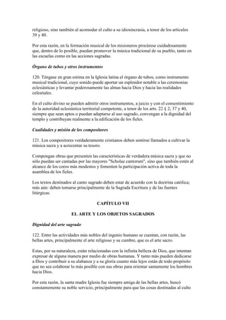 religioso, sino también al acomodar el culto a su idiosincrasia, a tenor de los artículos
39 y 40.

Por esta razón, en la formación musical de los misioneros procúrese cuidadosamente
que, dentro de lo posible, puedan promover la música tradicional de su pueblo, tanto en
las escuelas como en las acciones sagradas.

Órgano de tubos y otros instrumentos

120. Téngase en gran estima en la Iglesia latina el órgano de tubos, como instrumento
musical tradicional, cuyo sonido puede aportar un esplendor notable a las ceremonias
eclesiásticas y levantar poderosamente las almas hacia Dios y hacia las realidades
celestiales.

En el culto divino se pueden admitir otros instrumentos, a juicio y con el consentimiento
de la autoridad eclesiástica territorial competente, a tenor de los arts. 22 § 2; 37 y 40,
siempre que sean aptos o puedan adaptarse al uso sagrado, convengan a la dignidad del
templo y contribuyan realmente a la edificación de los fieles.

Cualidades y misión de los compositores

121. Los compositores verdaderamente cristianos deben sentirse llamados a cultivar la
música sacra y a acrecentar su tesoro.

Compongan obras que presenten las características de verdadera música sacra y que no
sólo puedan ser cantadas por las mayores "Scholae cantorum", sino que también estén al
alcance de los coros más modestos y fomenten la participación activa de toda la
asamblea de los fieles.

Los textos destinados al canto sagrado deben estar de acuerdo con la doctrina católica;
más aún: deben tomarse principalmente de la Sagrada Escritura y de las fuentes
litúrgicas.

                                    CAPÍTULO VII

                      EL ARTE Y LOS OBJETOS SAGRADOS

Dignidad del arte sagrado

122. Entre las actividades más nobles del ingenio humano se cuentan, con razón, las
bellas artes, principalmente el arte religioso y su cumbre, que es el arte sacro.

Estas, por su naturaleza, están relacionadas con la infinita belleza de Dios, que intentan
expresar de alguna manera por medio de obras humanas. Y tanto más pueden dedicarse
a Dios y contribuir a su alabanza y a su gloria cuanto más lejos están de todo propósito
que no sea colaborar lo más posible con sus obras para orientar santamente los hombres
hacia Dios.

Por esta razón, la santa madre Iglesia fue siempre amiga de las bellas artes, buscó
constantemente su noble servicio, principalmente para que las cosas destinadas al culto
 