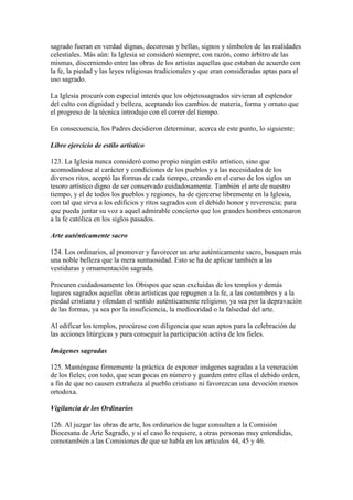 sagrado fueran en verdad dignas, decorosas y bellas, signos y símbolos de las realidades
celestiales. Más aún: la Iglesia se consideró siempre, con razón, como árbitro de las
mismas, discerniendo entre las obras de los artistas aquellas que estaban de acuerdo con
la fe, la piedad y las leyes religiosas tradicionales y que eran consideradas aptas para el
uso sagrado.

La Iglesia procuró con especial interés que los objetossagrados sirvieran al esplendor
del culto con dignidad y belleza, aceptando los cambios de materia, forma y ornato que
el progreso de la técnica introdujo con el correr del tiempo.

En consecuencia, los Padres decidieron determinar, acerca de este punto, lo siguiente:

Libre ejercicio de estilo artístico

123. La Iglesia nunca consideró como propio ningún estilo artístico, sino que
acomodándose al carácter y condiciones de los pueblos y a las necesidades de los
diversos ritos, aceptó las formas de cada tiempo, creando en el curso de los siglos un
tesoro artístico digno de ser conservado cuidadosamente. También el arte de nuestro
tiempo, y el de todos los pueblos y regiones, ha de ejercerse libremente en la Iglesia,
con tal que sirva a los edificios y ritos sagrados con el debido honor y reverencia; para
que pueda juntar su voz a aquel admirable concierto que los grandes hombres entonaron
a la fe católica en los siglos pasados.

Arte auténticamente sacro

124. Los ordinarios, al promover y favorecer un arte auténticamente sacro, busquen más
una noble belleza que la mera suntuosidad. Esto se ha de aplicar también a las
vestiduras y ornamentación sagrada.

Procuren cuidadosamente los Obispos que sean excluidas de los templos y demás
lugares sagrados aquellas obras artísticas que repugnen a la fe, a las costumbres y a la
piedad cristiana y ofendan el sentido auténticamente religioso, ya sea por la depravación
de las formas, ya sea por la insuficiencia, la mediocridad o la falsedad del arte.

Al edificar los templos, procúrese con diligencia que sean aptos para la celebración de
las acciones litúrgicas y para conseguir la participación activa de los fieles.

Imágenes sagradas

125. Manténgase firmemente la práctica de exponer imágenes sagradas a la veneración
de los fieles; con todo, que sean pocas en número y guarden entre ellas el debido orden,
a fin de que no causen extrañeza al pueblo cristiano ni favorezcan una devoción menos
ortodoxa.

Vigilancia de los Ordinarios

126. Al juzgar las obras de arte, los ordinarios de lugar consulten a la Comisión
Diocesana de Arte Sagrado, y si el caso lo requiere, a otras personas muy entendidas,
comotambién a las Comisiones de que se habla en los artículos 44, 45 y 46.
 