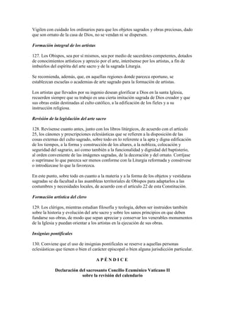 Vigilen con cuidado los ordinarios para que los objetos sagrados y obras preciosas, dado
que son ornato de la casa de Dios, no se vendan ni se dispersen.

Formación integral de los artistas

127. Los Obispos, sea por sí mismos, sea por medio de sacerdotes competentes, dotados
de conocimientos artísticos y aprecio por el arte, interésense por los artistas, a fin de
imbuirlos del espíritu del arte sacro y de la sagrada Liturgia.

Se recomienda, además, que, en aquellas regiones donde parezca oportuno, se
establezcan escuelas o academias de arte sagrado para la formación de artistas.

Los artistas que llevados por su ingenio desean glorificar a Dios en la santa Iglesia,
recuerden siempre que su trabajo es una cierta imitación sagrada de Dios creador y que
sus obras están destinadas al culto católico, a la edificación de los fieles y a su
instrucción religiosa.

Revisión de la legislación del arte sacro

128. Revísense cuanto antes, junto con los libros litúrgicos, de acuerdo con el artículo
25, los cánones y prescripciones eclesiásticas que se refieren a la disposición de las
cosas externas del culto sagrado, sobre todo en lo referente a la apta y digna edificación
de los tiempos, a la forma y construcción de los altares, a la nobleza, colocación y
seguridad del sagrario, así como también a la funcionalidad y dignidad del baptisterio,
al orden conveniente de las imágenes sagradas, de la decoración y del ornato. Corríjase
o suprímase lo que parezca ser menos conforme con la Liturgia reformada y consérvese
o introdúzcase lo que la favorezca.

En este punto, sobre todo en cuanto a la materia y a la forma de los objetos y vestiduras
sagradas se da facultad a las asambleas territoriales de Obispos para adaptarlos a las
costumbres y necesidades locales, de acuerdo con el artículo 22 de esta Constitución.

Formación artística del clero

129. Los clérigos, mientras estudian filosofía y teología, deben ser instruidos también
sobre la historia y evolución del arte sacro y sobre los sanos principios en que deben
fundarse sus obras, de modo que sepan apreciar y conservar los venerables monumentos
de la Iglesia y puedan orientar a los artistas en la ejecución de sus obras.

Insignias pontificales

130. Conviene que el uso de insignias pontificales se reserve a aquellas personas
eclesiásticas que tienen o bien el carácter episcopal o bien alguna jurisdicción particular.

                                     APÉNDICE

             Declaración del sacrosanto Concilio Ecuménico Vaticano II
                          sobre la revisión del calendario
 