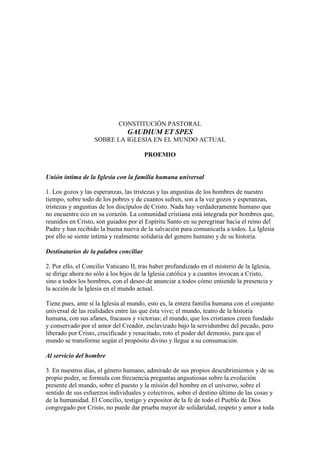 CONSTITUCIÓN PASTORAL
                                GAUDIUM ET SPES
                   SOBRE LA IGLESIA EN EL MUNDO ACTUAL

                                        PROEMIO


Unión íntima de la Iglesia con la familia humana universal

1. Los gozos y las esperanzas, las tristezas y las angustias de los hombres de nuestro
tiempo, sobre todo de los pobres y de cuantos sufren, son a la vez gozos y esperanzas,
tristezas y angustias de los discípulos de Cristo. Nada hay verdaderamente humano que
no encuentre eco en su corazón. La comunidad cristiana está integrada por hombres que,
reunidos en Cristo, son guiados por el Espíritu Santo en su peregrinar hacia el reino del
Padre y han recibido la buena nueva de la salvación para comunicarla a todos. La Iglesia
por ello se siente íntima y realmente solidaria del genero humano y de su historia.

Destinatarios de la palabra conciliar

2. Por ello, el Concilio Vaticano II, tras haber profundizado en el misterio de la Iglesia,
se dirige ahora no sólo a los hijos de la Iglesia católica y a cuantos invocan a Cristo,
sino a todos los hombres, con el deseo de anunciar a todos cómo entiende la presencia y
la acción de la Iglesia en el mundo actual.

Tiene pues, ante sí la Iglesia al mundo, esto es, la entera familia humana con el conjunto
universal de las realidades entre las que ésta vive; el mundo, teatro de la historia
humana, con sus afanes, fracasos y victorias; el mundo, que los cristianos creen fundado
y conservado por el amor del Creador, esclavizado bajo la servidumbre del pecado, pero
liberado por Cristo, crucificado y resucitado, roto el poder del demonio, para que el
mundo se transforme según el propósito divino y llegue a su consumación.

Al servicio del hombre

3. En nuestros días, el género humano, admirado de sus propios descubrimientos y de su
propio poder, se formula con frecuencia preguntas angustiosas sobre la evolución
presente del mundo, sobre el puesto y la misión del hombre en el universo, sobre el
sentido de sus esfuerzos individuales y colectivos, sobre el destino último de las cosas y
de la humanidad. El Concilio, testigo y expositor de la fe de todo el Pueblo de Dios
congregado por Cristo, no puede dar prueba mayor de solidaridad, respeto y amor a toda
 