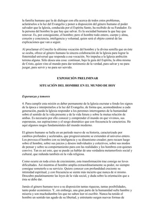 la familia humana que la de dialogar con ella acerca de todos estos problemas,
aclarárselos a la luz del Evangelio y poner a disposición del género humano el poder
salvador que la Iglesia, conducida por el Espíritu Santo, ha recibido de su Fundador. Es
la persona del hombre la que hay que salvar. Es la sociedad humana la que hay que
renovar. Es, por consiguiente, el hombre; pero el hombre todo entero, cuerpo y alma,
corazón y conciencia, inteligencia y voluntad, quien será el objeto central de las
explicaciones que van a seguir.

Al proclamar el Concilio la altísima vocación del hombre y la divina semilla que en éste
se oculta, ofrece al género humano la sincera colaboración de la Iglesia para lograr la
fraternidad universal que responda a esa vocación. No impulsa a la Iglesia ambición
terrena alguna. Sólo desea una cosa: continuar, bajo la guía del Espíritu, la obra misma
de Cristo, quien vino al mundo para dar testimonio de la verdad, para salvar y no para
juzgar, para servir y no para ser servido.


                            EXPOSICIÓN PRELIMINAR

              SITUACIÓN DEL HOMBRE EN EL MUNDO DE HOY


Esperanzas y temores

4. Para cumplir esta misión es deber permanente de la Iglesia escrutar a fondo los signos
de la época e interpretarlos a la luz del Evangelio, de forma que, acomodándose a cada
generación, pueda la Iglesia responder a los perennes interrogantes de la humanidad
sobre el sentido de la vida presente y de la vida futura y sobre la mutua relación de
ambas. Es necesario por ello conocer y comprender el mundo en que vivimos, sus
esperanzas, sus aspiraciones y el sesgo dramático que con frecuencia le caracteriza. He
aquí algunos rasgos fundamentales del mundo moderno.

El género humano se halla en un período nuevo de su historia, caracterizado por
cambios profundos y acelerados, que progresivamente se extienden al universo entero.
Los provoca el hombre con su inteligencia y su dinamismo creador; pero recaen luego
sobre el hombre, sobre sus juicios y deseos individuales y colectivos, sobre sus modos
de pensar y sobre su comportamiento para con las realidades y los hombres con quienes
convive. Tan es así esto, que se puede ya hablar de una verdadera metamorfosis social y
cultural, que redunda también en la vida religiosa.

Como ocurre en toda crisis de crecimiento, esta transformación trae consigo no leves
dificultades. Así mientras el hombre amplía extraordinariamente su poder, no siempre
consigue someterlo a su servicio. Quiere conocer con profundidad creciente su
intimidad espiritual, y con frecuencia se siente más incierto que nunca de sí mismo.
Descubre paulatinamente las leyes de la vida social, y duda sobre la orientación que a
ésta se debe dar.

Jamás el género humano tuvo a su disposición tantas riquezas, tantas posibilidades,
tanto poder económico. Y, sin embargo, una gran parte de la humanidad sufre hambre y
miseria y son muchedumbre los que no saben leer ni escribir. Nunca ha tenido el
hombre un sentido tan agudo de su libertad, y entretanto surgen nuevas formas de
 