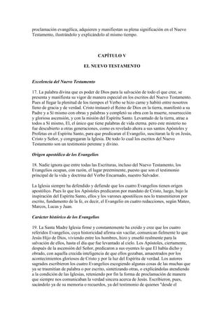 proclamación evangélica, adquieren y manifiestan su plena significación en el Nuevo
Testamento, ilustrándolo y explicándolo al mismo tiempo.



                                     CAPÍTULO V

                             EL NUEVO TESTAMENTO


Excelencia del Nuevo Testamento

17. La palabra divina que es poder de Dios para la salvación de todo el que cree, se
presenta y manifiesta su vigor de manera especial en los escritos del Nuevo Testamento.
Pues al llegar la plenitud de los tiempos el Verbo se hizo carne y habitó entre nosotros
lleno de gracia y de verdad. Cristo instauró el Reino de Dios en la tierra, manifestó a su
Padre y a Sí mismo con obras y palabras y completó su obra con la muerte, resurrección
y gloriosa ascensión, y con la misión del Espíritu Santo. Levantado de la tierra, atrae a
todos a Sí mismo, El, el único que tiene palabras de vida eterna. pero este misterio no
fue descubierto a otras generaciones, como es revelado ahora a sus santos Apóstoles y
Profetas en el Espíritu Santo, para que predicaran el Evangelio, suscitaran la fe en Jesús,
Cristo y Señor, y congregaran la Iglesia. De todo lo cual los escritos del Nuevo
Testamento son un testimonio perenne y divino.

Origen apostólico de los Evangelios

18. Nadie ignora que entre todas las Escrituras, incluso del Nuevo Testamento, los
Evangelios ocupan, con razón, el lugar preeminente, puesto que son el testimonio
principal de la vida y doctrina del Verbo Encarnado, nuestro Salvador.

La Iglesia siempre ha defendido y defiende que los cuatro Evangelios tienen origen
apostólico. Pues lo que los Apóstoles predicaron por mandato de Cristo, luego, bajo la
inspiración del Espíritu Santo, ellos y los varones apostólicos nos lo transmitieron por
escrito, fundamento de la fe, es decir, el Evangelio en cuatro redacciones, según Mateo,
Marcos, Lucas y Juan.

Carácter histórico de los Evangelios

19. La Santa Madre Iglesia firme y constantemente ha creído y cree que los cuatro
referidos Evangelios, cuya historicidad afirma sin vacilar, comunican fielmente lo que
Jesús Hijo de Dios, viviendo entre los hombres, hizo y enseñó realmente para la
salvación de ellos, hasta el día que fue levantado al cielo. Los Apóstoles, ciertamente,
después de la ascensión del Señor, predicaron a sus oyentes lo que El había dicho y
obrado, con aquella crecida inteligencia de que ellos gozaban, amaestrados por los
acontecimientos gloriosos de Cristo y por la luz del Espíritu de verdad. Los autores
sagrados escribieron los cuatro Evangelios escogiendo algunas cosas de las muchas que
ya se trasmitían de palabra o por escrito, sintetizando otras, o explicándolas atendiendo
a la condición de las Iglesias, reteniendo por fin la forma de proclamación de manera
que siempre nos comunicaban la verdad sincera acerca de Jesús. Escribieron, pues,
sacándolo ya de su memoria o recuerdos, ya del testimonio de quienes "desde el
 