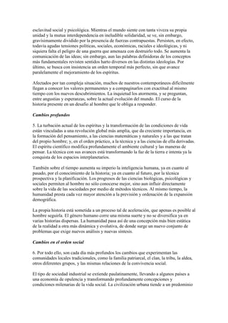 esclavitud social y psicológica. Mientras el mundo siente con tanta viveza su propia
unidad y la mutua interdependencia en ineludible solidaridad, se ve, sin embargo,
gravísimamente dividido por la presencia de fuerzas contrapuestas. Persisten, en efecto,
todavía agudas tensiones políticas, sociales, económicas, raciales e ideológicas, y ni
siquiera falta el peligro de una guerra que amenaza con destruirlo todo. Se aumenta la
comunicación de las ideas; sin embargo, aun las palabras definidoras de los conceptos
más fundamentales revisten sentidos harto diversos en las distintas ideologías. Por
último, se busca con insistencia un orden temporal más perfecto, sin que avance
paralelamente el mejoramiento de los espíritus.

Afectados por tan compleja situación, muchos de nuestros contemporáneos difícilmente
llegan a conocer los valores permanentes y a compaginarlos con exactitud al mismo
tiempo con los nuevos descubrimientos. La inquietud los atormenta, y se preguntan,
entre angustias y esperanzas, sobre la actual evolución del mundo. El curso de la
historia presente en un desafío al hombre que le obliga a responder.

Cambios profundos

5. La turbación actual de los espíritus y la transformación de las condiciones de vida
están vinculadas a una revolución global más amplia, que da creciente importancia, en
la formación del pensamiento, a las ciencias matemáticas y naturales y a las que tratan
del propio hombre; y, en el orden práctico, a la técnica y a las ciencias de ella derivadas.
El espíritu científico modifica profundamente el ambiente cultural y las maneras de
pensar. La técnica con sus avances está transformando la faz de la tierra e intenta ya la
conquista de los espacios interplanetarios.

También sobre el tiempo aumenta su imperio la inteligencia humana, ya en cuanto al
pasado, por el conocimiento de la historia; ya en cuanto al futuro, por la técnica
prospectiva y la planificación. Los progresos de las ciencias biológicas, psicológicas y
sociales permiten al hombre no sólo conocerse mejor, sino aun influir directamente
sobre la vida de las sociedades por medio de métodos técnicos. Al mismo tiempo, la
humanidad presta cada vez mayor atención a la previsión y ordenación de la expansión
demográfica.

La propia historia está sometida a un proceso tal de aceleración, que apenas es posible al
hombre seguirla. El género humano corre una misma suerte y no se diversifica ya en
varias historias dispersas. La humanidad pasa así de una concepción más bien estática
de la realidad a otra más dinámica y evolutiva, de donde surge un nuevo conjunto de
problemas que exige nuevos análisis y nuevas síntesis.

Cambios en el orden social

6. Por todo ello, son cada día más profundos los cambios que experimentan las
comunidades locales tradicionales, como la familia patriarcal, el clan, la tribu, la aldea,
otros diferentes grupos, y las mismas relaciones de la convivencia social.

El tipo de sociedad industrial se extiende paulatinamente, llevando a algunos países a
una economía de opulencia y transformando profundamente concepciones y
condiciones milenarias de la vida social. La civilización urbana tiende a un predominio
 